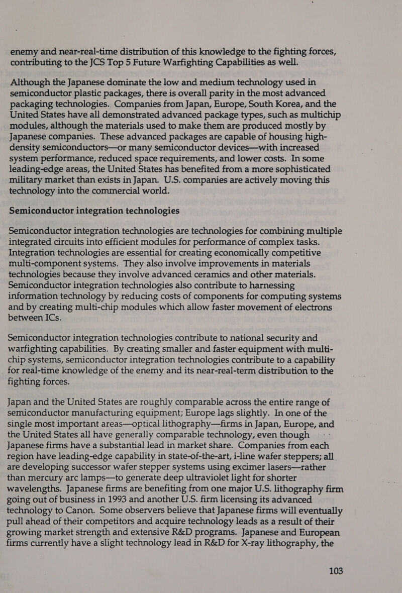 enemy and near-real-time distribution of this knowledge to the fighting forces, contributing to the JCS Top 5 Future Warfighting Capabilities as well. Although the Japanese dominate the low and medium technology used in semiconductor plastic packages, there is overall parity in the most advanced packaging technologies. Companies from Japan, Europe, South Korea, and the United States have all demonstrated advanced package types, such as multichip modules, although the materials used to make them are produced mostly by Japanese companies. These advanced packages are capable of housing high- density semiconductors—or many semiconductor devices—with increased system performance, reduced space requirements, and lower costs. In some leading-edge areas, the United States has benefited from a more sophisticated military market than exists in Japan. U.S. companies are actively moving this technology into the commercial world. Semiconductor integration technologies Semiconductor integration technologies are technologies for combining multiple integrated circuits into efficient modules for performance of complex tasks. Integration technologies are essential for creating economically competitive multi-component systems. They also involve improvements in materials technologies because they involve advanced ceramics and other materials. Semiconductor integration technologies also contribute to harnessing information technology by reducing costs of components for computing systems and by creating multi-chip modules which allow faster movement of electrons between ICs. Semiconductor integration technologies contribute to national security and warfighting capabilities. By creating smaller and faster equipment with multi- chip systems, semiconductor integration technologies contribute to a capability for real-time knowledge of the enemy and its near-real-term distribution to the fighting forces. Japan and the United States are roughly comparable across the entire range of semiconductor manufacturing equipment; Europe lags slightly. In one of the single most important areas—optical lithography—firms in Japan, Europe, and the United States all have generally comparable technology, even though Japanese firms have a substantial lead in market share. Companies from each region have leading-edge capability in state-of-the-art, i-line wafer steppers; all. are developing successor wafer stepper systems using excimer lasers—rather than mercury arc lamps—to generate deep ultraviolet light for shorter wavelengths. Japanese firms are benefiting from one major U.S. lithography firm going out of business in 1993 and another U.S. firm licensing its advanced technology to Canon. Some observers believe that Japanese firms will eventually pull ahead of their competitors and acquire technology leads as a result of their growing market strength and extensive R&amp;D programs. Japanese and European firms currently have a slight technology lead in R&amp;D for X-ray lithography, the