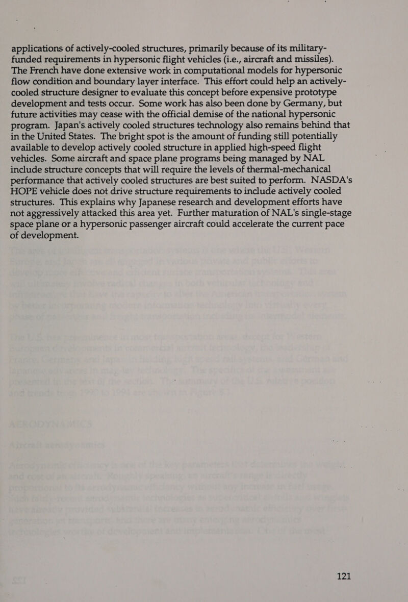 applications of actively-cooled structures, primarily because of its military- funded requirements in hypersonic flight vehicles (i.e., aircraft and missiles). The French have done extensive work in computational models for hypersonic flow condition and boundary layer interface. This effort could help an actively- cooled structure designer to evaluate this concept before expensive prototype development and tests occur. Some work has also been done by Germany, but future activities may cease with the official demise of the national hypersonic program. Japan's. actively cooled structures technology also remains behind that in the United States. The bright spot is the amount of funding still potentially available to develop actively cooled structure in applied high-speed flight vehicles. Some aircraft and space plane programs being managed by NAL include structure concepts that will require the levels of thermal-mechanical performance that actively cooled structures are best suited to perform. NASDA's HOPE vehicle does not drive structure requirements to include actively cooled structures. This explains why Japanese research and development efforts have not aggressively attacked this area yet. Further maturation of NAL's single-stage space plane or a hypersonic passenger aircraft could accelerate the current pace of development.