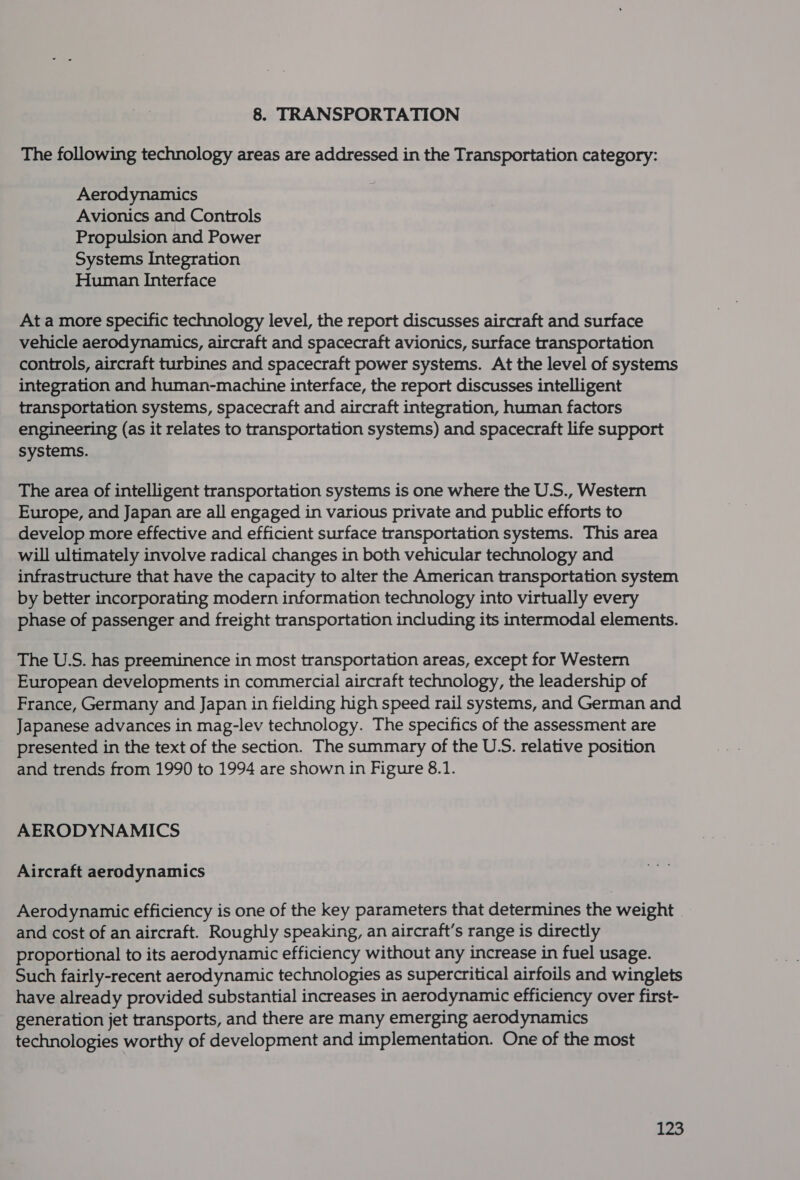 8. TRANSPORTATION The following technology areas are addressed in the Transportation category: Aerodynamics Avionics and Controls Propulsion and Power Systems Integration Human Interface At a more specific technology level, the report discusses aircraft and surface vehicle aerodynamics, aircraft and spacecraft avionics, surface transportation controls, aircraft turbines and spacecraft power systems. At the level of systems integration and human-machine interface, the report discusses intelligent transportation systems, spacecraft and aircraft integration, human factors engineering (as it relates to transportation systems) and spacecraft life support systems. The area of intelligent transportation systems is one where the U.S., Western Europe, and Japan are all engaged in various private and public efforts to develop more effective and efficient surface transportation systems. This area will ultimately involve radical changes in both vehicular technology and infrastructure that have the capacity to alter the American transportation system by better incorporating modern information technology into virtually every phase of passenger and freight transportation including its intermodal elements. The U.S. has preeminence in most transportation areas, except for Western European developments in commercial aircraft technology, the leadership of France, Germany and Japan in fielding high speed rail systems, and German and Japanese advances in mag-lev technology. The specifics of the assessment are presented in the text of the section. The summary of the U.S. relative position and trends from 1990 to 1994 are shown in Figure 8.1. AERODYNAMICS Aircraft aerodynamics Aerodynamic efficiency is one of the key parameters that determines the weight and cost of an aircraft. Roughly speaking, an aircraft’s range is directly proportional to its aerodynamic efficiency without any increase in fuel usage. Such fairly-recent aerodynamic technologies as supercritical airfoils and winglets have already provided substantial increases in aerodynamic efficiency over first- generation jet transports, and there are many emerging aerodynamics technologies worthy of development and implementation. One of the most