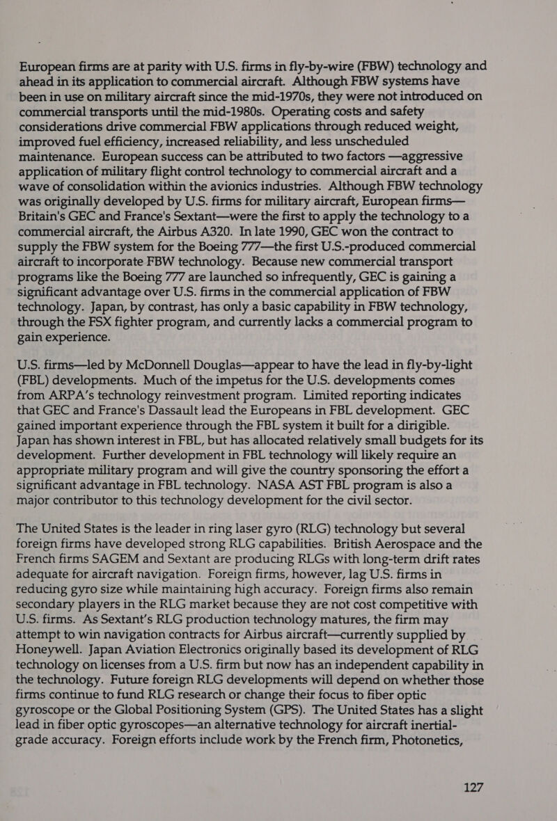 European firms are at parity with U.S. firms in fly-by-wire (FBW) technology and ahead in its application to commercial aircraft. Although FBW systems have been in use on military aircraft since the mid-1970s, they were not introduced on commercial transports until the mid-1980s. Operating costs and safety considerations drive commercial FBW applications through reduced weight, improved fuel efficiency, increased reliability, and less unscheduled maintenance. European success can be attributed to two factors —aggressive application of military flight control technology to commercial aircraft and a wave of consolidation within the avionics industries. Although FBW technology was originally developed by U.S. firms for military aircraft, European firms— Britain's GEC and France's Sextant—were the first to apply the technology to a commercial aircraft, the Airbus A320. In late 1990, GEC won the contract to supply the FBW system for the Boeing 777— the first U.S.-produced commercial aircraft to incorporate FBW technology. Because new commercial transport programs like the Boeing 777 are launched so infrequently, GEC is gaining a significant advantage over U.S. firms in the commercial application of FBW technology. Japan, by contrast, has only a basic capability in FBW technology, through the FSX fighter program, and currently lacks a commercial program to gain experience. U.S. firms—led by McDonnell Douglas—appear to have the lead in fly-by-light (FBL) developments. Much of the impetus for the U.S. developments comes from ARPA’s technology reinvestment program. Limited reporting indicates that GEC and France's Dassault lead the Europeans in FBL development. GEC gained important experience through the FBL system it built for a dirigible. Japan has shown interest in FBL, but has allocated relatively small budgets for its development. Further development in FBL technology will likely require an appropriate military program and will give the country sponsoring the effort a significant advantage in FBL technology. NASA AST FBL program is also a major contributor to this technology development for the civil sector. The United States is the leader in ring laser gyro (RLG) technology but several foreign firms have developed strong RLG capabilities. British Aerospace and the French firms SAGEM and Sextant are producing RLGs with long-term drift rates adequate for aircraft navigation. Foreign firms, however, lag U.S. firms in reducing gyro size while maintaining high accuracy. Foreign firms also remain secondary players in the RLG market because they are not cost competitive with U.S. firms. As Sextant’s RLG production technology matures, the firm may attempt to win navigation contracts for Airbus aircraft—currently supplied by __ Honeywell. Japan Aviation Electronics originally based its development of RLG technology on licenses from a U.S. firm but now has an independent capability in the technology. Future foreign RLG developments will depend on whether those firms continue to fund RLG research or change their focus to fiber optic gyroscope or the Global Positioning System (GPS). The United States has a slight lead in fiber optic gyroscopes—an alternative technology for aircraft inertial- grade accuracy. Foreign efforts include work by the French firm, Photonetics,