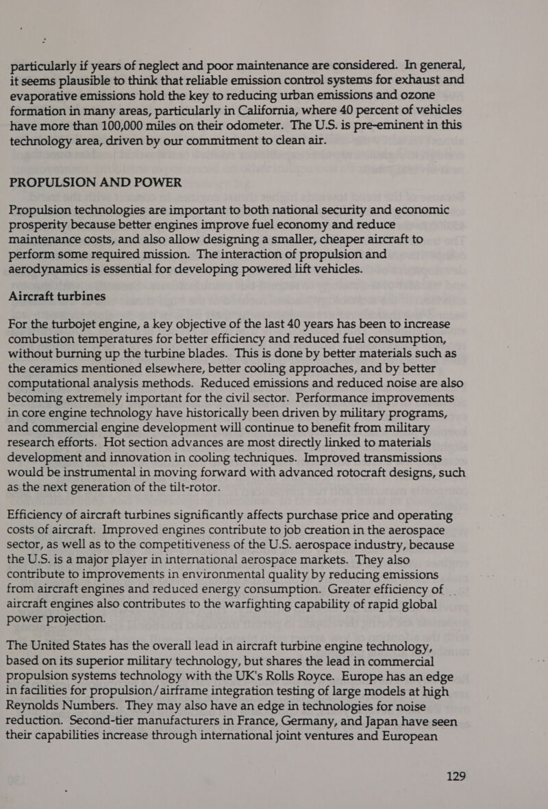 particularly if years of neglect and poor maintenance are considered. In general, it seems plausible to think that reliable emission control systems for exhaust and evaporative emissions hold the key to reducing urban emissions and ozone formation in many areas, particularly in California, where 40 percent of vehicles have more than 100,000 miles on their odometer. The U.S. is pre-eminent in this technology area, driven by our commitment to clean air. PROPULSION AND POWER Propulsion technologies are important to both national security and economic prosperity because better engines improve fuel economy and reduce maintenance costs, and also allow designing a smaller, cheaper aircraft to perform some required mission. The interaction of propulsion and aerodynamics is essential for developing powered lift vehicles. Aircraft turbines For the turbojet engine, a key objective of the last 40 years has been to increase combustion temperatures for better efficiency and reduced fuel consumption, without burning up the turbine blades. This is done by better materials such as the ceramics mentioned elsewhere, better cooling approaches, and by better computational analysis methods. Reduced emissions and reduced noise are also becoming extremely important for the civil sector. Performance improvements in core engine technology have historically been driven by military programs, and commercial engine development will continue to benefit from military research efforts. Hot section advances are most directly linked to materials development and innovation in cooling techniques. Improved transmissions would be instrumental in moving forward with advanced rotocraft designs, such as the next generation of the tilt-rotor. Efficiency of aircraft turbines significantly affects purchase price and operating costs of aircraft. Improved engines contribute to job creation in the aerospace sector, as well as to the competitiveness of the U.S. aerospace industry, because the U.S. is a major player in international aerospace markets. They also contribute to improvements in environmental quality by reducing emissions from aircraft engines and reduced energy consumption. Greater efficiency of _. aircraft engines also contributes to the warfighting capability of rapid global power projection. The United States has the overall lead in aircraft turbine engine technology, based on its superior military technology, but shares the lead in commercial propulsion systems technology with the UK's Rolls Royce. Europe has an edge in facilities for propulsion/airframe integration testing of large models at high Reynolds Numbers. They may also have an edge in technologies for noise reduction. Second-tier manufacturers in France, Germany, and Japan have seen their capabilities increase through international joint ventures and European