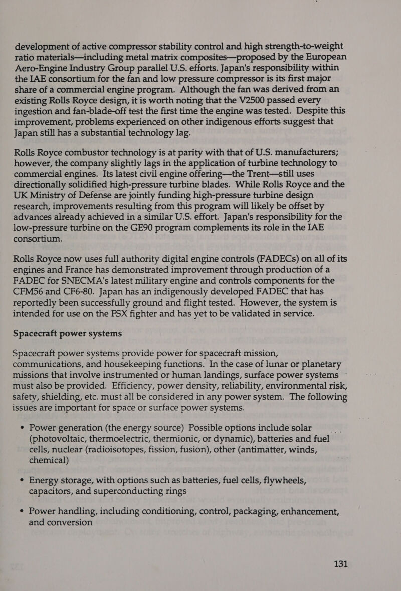 development of active compressor stability control and high strength-to-weight ratio materials—including metal matrix composites—proposed by the European Aero-Engine Industry Group parallel U.S. efforts. Japan's responsibility within the LAE consortium for the fan and low pressure compressor is its first major share of a commercial engine program. Although the fan was derived from an existing Rolls Royce design, it is worth noting that the V2500 passed every ingestion and fan-blade-off test the first time the engine was tested. Despite this improvement, problems experienced on other indigenous efforts suggest that Japan still has a substantial technology lag. Rolls Royce combustor technology is at parity with that of U.S. manufacturers; however, the company slightly lags in the application of turbine technology to commercial engines. Its latest civil engine offering—the Trent—still uses directionally solidified high-pressure turbine blades. While Rolls Royce and the UK Ministry of Defense are jointly funding high-pressure turbine design research, improvements resulting from this program will likely be offset by advances already achieved in a similar U.S. effort. Japan's responsibility for the low-pressure turbine on the GE90 program complements its role in the [AE consortium. Rolls Royce now uses full authority digital engine controls (FADECs) on all of its engines and France has demonstrated improvement through production of a FADEC for SNECMA's latest military engine and controls components for the CFM56 and CF6-80. Japan has an indigenously developed FADEC that has reportedly been successfully ground and flight tested. However, the system is intended for use on the FSX fighter and has yet to be validated in service. Spacecraft power systems Spacecraft power systems provide power for spacecraft mission, communications, and housekeeping functions. In the case of lunar or planetary missions that involve instrumented or human landings, surface power systems ~ must also be provided. Efficiency, power density, reliability, environmental risk, safety, shielding, etc. must all be considered in any power system. The following issues are important for space or surface power systems. e Power generation (the energy source) Possible options include solar (photovoltaic, thermoelectric, thermionic, or dynamic), batteries and fuel cells, nuclear (radioisotopes, fission, fusion), other (antimatter, winds, chemical) e Energy storage, with options such as batteries, fuel cells, flywheels, capacitors, and superconducting rings ¢ Power handling, including conditioning, control, packaging, enhancement, and conversion