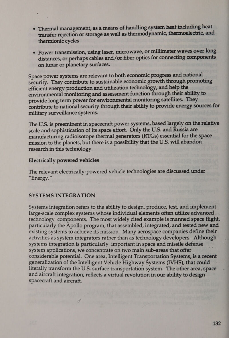 ¢ Thermal management, as a means of handling system heat including heat transfer rejection or storage as well as thermodynamic, thermoelectric, and thermionic cycles e Power transmission, using laser, microwave, Or millimeter waves over long distances, or perhaps cables and/or fiber optics for connecting components on lunar or planetary surfaces. Space power systems are relevant to both economic progress and national security. They contribute to sustainable economic growth through promoting efficient energy production and utilization technology, and help the environmental monitoring and assessment function through their ability to provide long term power for environmental monitoring satellites. They contribute to national security through their ability to provide energy sources for military surveillance systems. The U.S. is preeminent in spacecraft power systems, based largely on the relative scale and sophistication of its space effort. Only the U.S. and Russia are manufacturing radioisotope thermal generators (RTGs) essential for the space mission to the planets, but there is a possibility that the U.S. will abandon research in this technology. Electrically powered vehicles The relevant electrically-powered vehicle technologies are discussed under “Energy.” SYSTEMS INTEGRATION Systems integration refers to the ability to design, produce, test, and implement large-scale complex systems whose individual elements often utilize advanced. . technology components. The most widely cited example is manned space flight, particularly the Apollo program, that assembled, integrated, and tested new and existing systems to achieve its mission. Many aerospace companies define their activities as system integrators rather than as technology developers. Although systems integration is particularly important in space and missile defense system applications, we concentrate on two main sub-areas that offer considerable potential. One area, Intelligent Transportation Systems, is a recent generalization of the Intelligent Vehicle Highway Systems ([VHS), that could literally transform the U.S. surface transportation system. The other area, space and aircraft integration, reflects a virtual revolution in our ability to design spacecraft and aircraft.