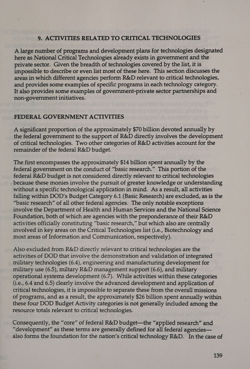 9. ACTIVITIES RELATED TO CRITICAL TECHNOLOGIES A large number of programs and development plans for technologies designated here as National Critical Technologies already exists in government and the private sector. Given the breadth of technologies covered by the list, it is impossible to describe or even list most of these here. This section discusses the areas in which different agencies perform R&amp;D relevant to critical technologies, and provides some examples of specific programs in each technology category. It also provides some examples of government-private sector partnerships and non-government initiatives. FEDERAL GOVERNMENT ACTIVITIES A significant proportion of the approximately $70 billion devoted annually by the federal government to the support of R&amp;D directly involves the development of critical technologies. Two other categories of R&amp;D activities account for the remainder of the federal R&amp;D budget. The first encompasses the approximately $14 billion spent annually by the federal government on the conduct of “basic research.” This portion of the federal R&amp;D budget is not considered directly relevant to critical technologies because these monies involve the pursuit of greater knowledge or understanding without a specific technological application in mind. As a result, all activities falling within DOD’s Budget Category 6.1 (Basic Research) are excluded, as is the “basic research” of all other federal agencies. The only notable exceptions involve the Department of Health and Human Services and the National Science Foundation, both of which are agencies with the preponderance of their R&amp;D activities officially constituting “basic research,” but which also are centrally involved in key areas on the Critical Technologies list (i.e., Biotechnology and most areas of Information and Communication, respectively). Also excluded from R&amp;D directly relevant to critical technologies are the activities of DOD that involve the demonstration and validation of integrated military technologies (6.4), engineering and manufacturing development for military use (6.5), miltary R&amp;D management support (6.6), and military operational systems development (6.7). While activities within these categories (i.e., 6.4 and 6.5) clearly involve the advanced development and application of critical technologies, it is impossible to separate these from the overall missions of programs, and as a result, the approximately $26 billion spent annually within these four DOD Budget Activity categories is not generally included among the resource totals relevant to critical technologies. Consequently, the “core” of federal R&amp;D budget—the “applied research” and “development” as these terms are generally defined for all federal agencies— also forms the foundation for the nation’s critical technology R&amp;D. In the case of