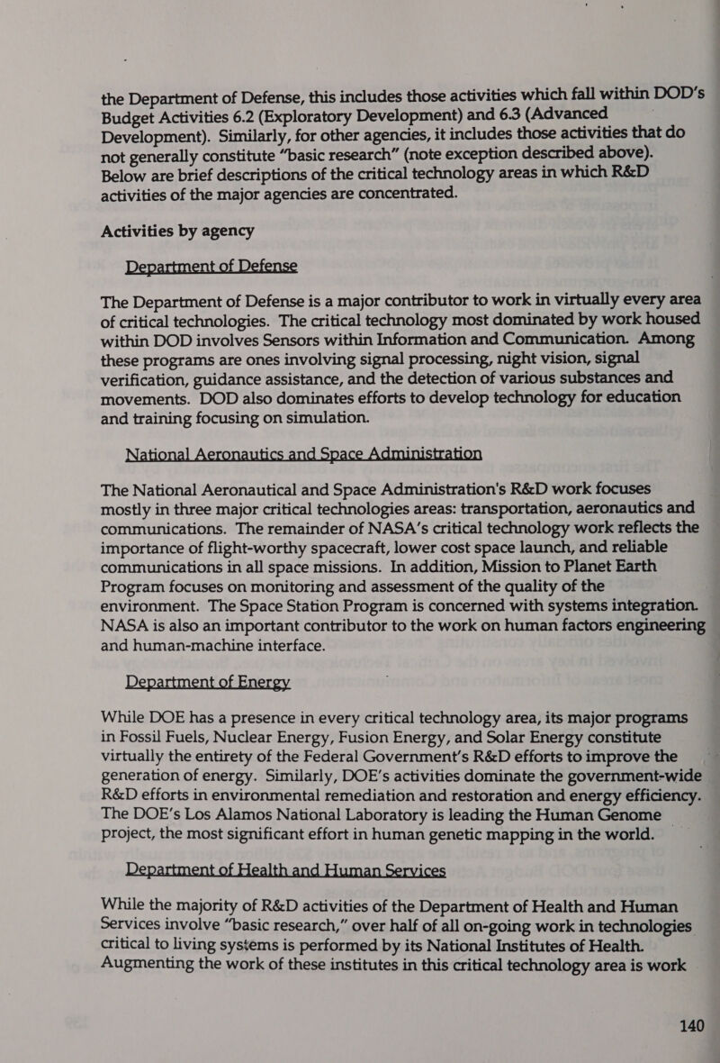 the Department of Defense, this includes those activities which fall within DOD’s Budget Activities 6.2 (Exploratory Development) and 6.3 (Advanced Development). Similarly, for other agencies, it includes those activities that do not generally constitute “basic research” (note exception described above). Below are brief descriptions of the critical technology areas in which R&amp;D activities of the major agencies are concentrated. Activities by agency Department of Defense The Department of Defense is a major contributor to work in virtually every area of critical technologies. The critical technology most dominated by work housed within DOD involves Sensors within Information and Communication. Among these programs are ones involving signal processing, night vision, signal verification, guidance assistance, and the detection of various substances and movements. DOD also dominates efforts to develop technology for education and training focusing on simulation. Natehet 1s vere The National Aeronautical and Space Administration's R&amp;D work focuses mostly in three major critical technologies areas: transportation, aeronautics and communications. The remainder of NASA’s critical technology work reflects the importance of flight-worthy spacecraft, lower cost space launch, and reliable communications in all space missions. In addition, Mission to Planet Earth Program focuses on monitoring and assessment of the quality of the environment. The Space Station Program is concerned with systems integration. NASA is also an important contributor to the work on human factors engineering and human-machine interface. n ner While DOE has a presence in every critical technology area, its major programs in Fossil Fuels, Nuclear Energy, Fusion Energy, and Solar Energy constitute virtually the entirety of the Federal Government’s R&amp;D efforts to improve the generation of energy. Similarly, DOE’s activities dominate the government-wide R&amp;D efforts in environmental remediation and restoration and energy efficiency. The DOE’s Los Alamos National Laboratory is leading the Human Genome project, the most significant effort in human genetic mapping in the world. _ Department of Health and Human Services While the majority of R&amp;D activities of the Department of Health and Human Services involve “basic research,” over half of all on-going work in technologies critical to living systems is performed by its National Institutes of Health. Augmenting the work of these institutes in this critical technology area is work —