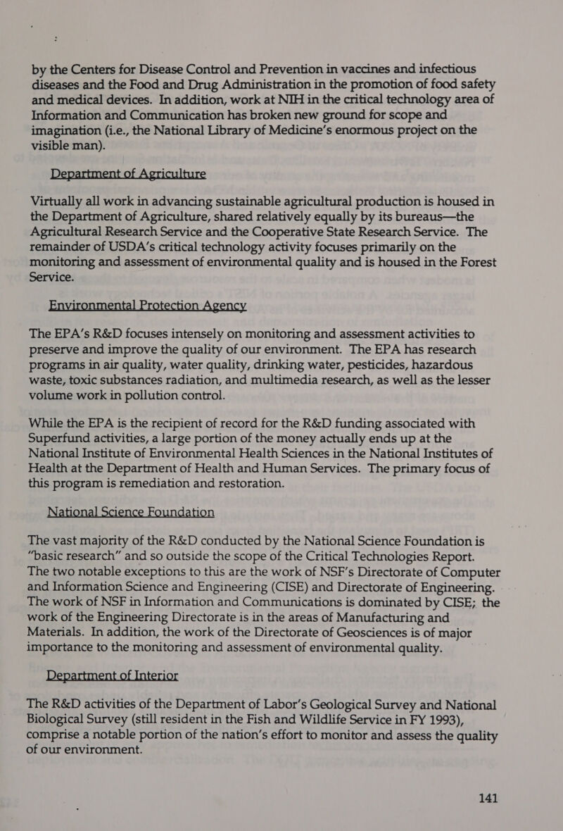 by the Centers for Disease Control and Prevention in vaccines and infectious diseases and the Food and Drug Administration in the promotion of food safety and medical devices. In addition, work at NIH in the critical technology area of Information and Communication has broken new ground for scope and imagination (i.e., the National Library of Medicine’s enormous project on the visible man). Department of Agriculture Virtually all work in advancing sustainable agricultural production is housed in the Department of Agriculture, shared relatively equally by its bureaus—the Agricultural Research Service and the Cooperative State Research Service. The remainder of USDA's critical technology activity focuses primarily on the monitoring and assessment of environmental quality and is housed in the Forest Service. hee LP ree The EPA’s R&amp;D focuses intensely on monitoring and assessment activities to preserve and improve the quality of our environment. The EPA has research programs in air quality, water quality, drinking water, pesticides, hazardous waste, toxic substances radiation, and multimedia research, as well as the lesser volume work in pollution control. While the EPA is the recipient of record for the R&amp;D funding associated with Superfund activities, a large portion of the money actually ends up at the National Institute of Environmental Health Sciences in the National Institutes of Health at the Department of Health and Human Services. The primary focus of this program is remediation and restoration. ion ience Foundation The vast majority of the R&amp;D conducted by the National Science Foundation is “Dasic research” and so outside the scope of the Critical Technologies Report. The two notable exceptions to this are the work of NSF’s Directorate of Computer and Information Science and Engineering (CISE) and Directorate of Engineering. The work of NSF in Information and Communications is dominated by CISE; the work of the Engineering Directorate is in the areas of Manufacturing and Materials. In addition, the work of the Directorate of Geosciences is of major importance to the monitoring and assessment of environmental quality. Department of Interior The R&amp;D activities of the Department of Labor’s Geological Survey and National Biological Survey (still resident in the Fish and Wildlife Service in FY 1993), comprise a notable portion of the nation’s effort to monitor and assess the quality of our environment.