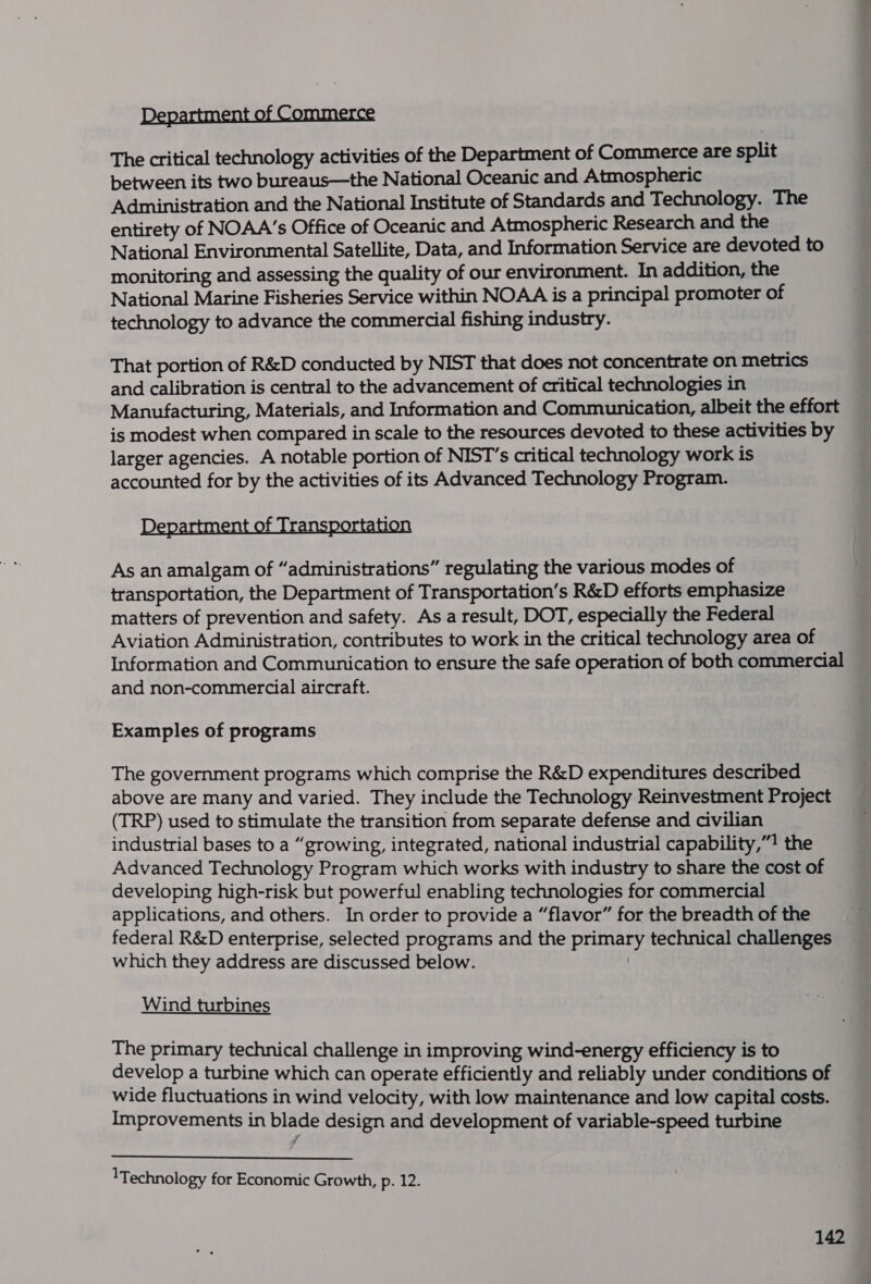 Department of Commerce The critical technology activities of the Department of Commerce are split between its two bureaus—the National Oceanic and Atmospheric Administration and the National Institute of Standards and Technology. The entirety of NOAA’s Office of Oceanic and Atmospheric Research and the National Environmental Satellite, Data, and Information Service are devoted to monitoring and assessing the quality of our environment. In addition, the National Marine Fisheries Service within NOAA is a principal promoter of technology to advance the commercial fishing industry. That portion of R&amp;D conducted by NIST that does not concentrate on metrics and calibration is central to the advancement of critical technologies in Manufacturing, Materials, and Information and Communication, albeit the effort is modest when compared in scale to the resources devoted to these activities by larger agencies. A notable portion of NIST’s critical technology work is accounted for by the activities of its Advanced Technology Program. Department of Transportation As an amalgam of “administrations” regulating the various modes of transportation, the Department of Transportation’s R&amp;D efforts emphasize matters of prevention and safety. As a result, DOT, especially the Federal Aviation Administration, contributes to work in the critical technology area of Information and Communication to ensure the safe operation of both commercial and non-commercial aircraft. Examples of programs The government programs which comprise the R&amp;D expenditures described above are many and varied. They include the Technology Reinvestment Project (TRP) used to stimulate the transition from separate defense and civilian industrial bases to a “growing, integrated, national industrial capability,”! the Advanced Technology Program which works with industry to share the cost of developing high-risk but powerful enabling technologies for commercial applications, and others. In order to provide a “flavor” for the breadth of the federal R&amp;D enterprise, selected programs and the primary technical challenges which they address are discussed below. | Wind turbines The primary technical challenge in improving wind-energy efficiency is to develop a turbine which can operate efficiently and reliably under conditions of wide fluctuations in wind velocity, with low maintenance and low capital costs. Improvements in blade design and development of variable-speed turbine  Technology for Economic Growth, p. 12.