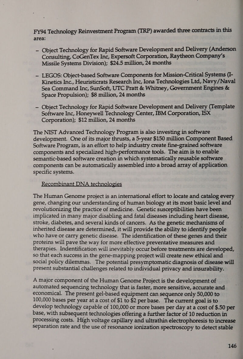 FY94 Technology Reinvestment Program (TRP) awarded three contracts in this area: ‘ — Object Technology for Rapid Software Development and Delivery (Anderson Consulting, CoGenTex Inc, Expersoft Corporation, Raytheon Company’s Missile Systems Division); $24.5 million, 24 months — LEGOS: Object-based Software Components for Mission-Critical Systems (I- Kinetics Inc., Heuristicrats Research Inc, Iona Technologies Ltd, Navy/Naval Sea Command Inc, SunSoft, UTC Pratt &amp; Whitney, Government Engines &amp; Space Propulsion); $8 million, 24 months — Object Technology for Rapid Software Development and Delivery (Template Software Inc, Honeywell Technology Center, IBM Corporation, ISX Corporation); $12 million, 24 months The NIST Advanced Technology Program is also investing in software development. One of its major thrusts, a 5-year $150 million Component Based Software Program, is an effort to help industry create fine-grained software components and specialized high-performance tools. The aim is to enable semantic-based software creation in which systematically reusable software components can be automatically assembled into a broad array of application specific systems. Recombinant DNA technologi The Human Genome project is an international effort to locate and catalog every gene, changing our understanding of human biology at its most basic level and revolutionizing the practice of medicine. Genetic susceptibilities have been implicated in many major disabling and fatal diseases including heart disease, stroke, diabetes, and several kinds of cancers. As the genetic mechanisms of inherited disease are determined, it will provide the ability to identify people who have or carry genetic disease. The identification of these genes and their proteins will pave the way for more effective preventative measures and therapies. Indentification will inevitably occur before treatments are developed, so that each success in the gene-mapping project will create new ethical and . social policy dilemmas. The potential presymptomatic diagnosis of disease. will present substantial challenges related to individual privacy and insurability. A major component of the Human Genome Project is the development of automated sequencing technology that is faster, more sensitive, accurate and economical. The present gel-based equipment can sequence only 50,000 to 100,000 bases per year at a cost of $1 to $2 per base. The current goal is to develop technology capable of 100,000 or more bases per day at a cost of $.50 per base, with subsequent technologies offering a further factor of 10 reduction in processing costs. High voltage capillary and ultrathin electrophoresis to increase separation rate and the use of resonance ionization spectroscopy to detect stable