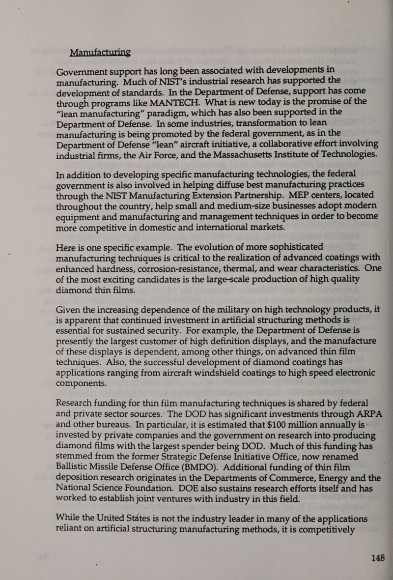 Manufacturing Government support has long been associated with developments in manufacturing. Much of NIST’s industrial research has supported the development of standards. In the Department of Defense, support has come through programs like MANTECH. What is new today is the promise of the “lean manufacturing” paradigm, which has also been supported in the Department of Defense. In some industries, transformation to lean manufacturing is being promoted by the federal government, as in the Department of Defense “lean” aircraft initiative, a collaborative effort involving industrial firms, the Air Force, and the Massachusetts Institute of Technologies. In addition to developing specific manufacturing technologies, the federal government is also involved in helping diffuse best manufacturing practices through the NIST Manufacturing Extension Partnership. MEP centers, located throughout the country, help small and medium-size businesses adopt modern equipment and manufacturing and management techniques in order to become more competitive in domestic and international markets. Here is one specific example. The evolution of more sophisticated manufacturing techniques is critical to the realization of advanced coatings with enhanced hardness, corrosion-resistance, thermal, and wear characteristics. One of the most exciting candidates is the large-scale production of high quality diamond thin films. Given the increasing dependence of the military on high technology products, it is apparent that continued investment in artificial structuring methods is essential for sustained security. For example, the Department of Defense is presently the largest customer of high definition displays, and the manufacture of these displays is dependent, among other things, on advanced thin film techniques. Also, the successful development of diamond coatings has applications ranging from aircraft windshield coatings to high speed electronic components. Research funding for thin film manufacturing techniques is shared by federal and private sector sources. The DOD has significant investments through ARPA — and other bureaus. In particular, it is estimated that $100 million annually is- invested by private companies and the government on research into producing diamond films with the largest spender being DOD. Much of this funding has _ stemmed from the former Strategic Defense Initiative Office, now renamed Ballistic Missile Defense Office (BMDO). Additional funding of thin film deposition research originates in the Departments of Commerce, Energy and the National Science Foundation. DOE also sustains research efforts itself and has worked to establish joint ventures with industry in this field. While the United States is not the industry leader in many of the applications reliant on artificial structuring manufacturing methods, it is competitively