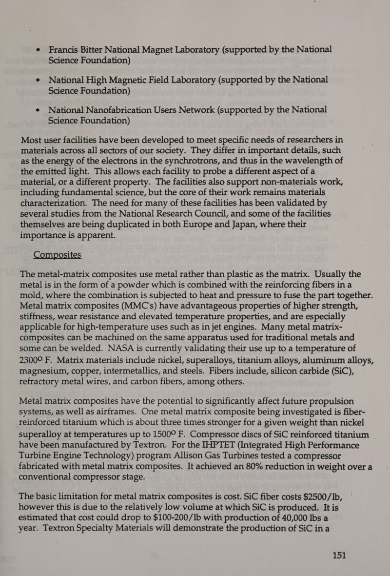 e Francis Bitter National Magnet Laboratory (supported by the National Science Foundation) e National High Magnetic Field Laboratory (supported by the National Science Foundation) e National Nanofabrication Users Network (supported by the National Science Foundation) Most user facilities have been developed to meet specific needs of researchers in materials across all sectors of our society. They differ in important details, such as the energy of the electrons in the synchrotrons, and thus in the wavelength of the emitted light. This allows each facility to probe a different aspect of a material, or a different property. The facilities also support non-materials work, including fundamental science, but the core of their work remains materials characterization. The need for many of these facilities has been validated by several studies from the National Research Council, and some of the facilities themselves are being duplicated in both Europe and Japan, where their importance is apparent. Composites The metal-matrix composites use metal rather than plastic as the matrix. Usually the metal is in the form of a powder which is combined with the reinforcing fibers in a mold, where the combination is subjected to heat and pressure to fuse the part together. Metal matrix composites (MMC's) have advantageous properties of higher strength, stiffness, wear resistance and elevated temperature properties, and are especially applicable for high-temperature uses such as in jet engines. Many metal matrix- composites can be machined on the same apparatus used for traditional metals and some can be welded. NASA is currently validating their use up to a temperature of 2300° F. Matrix materials include nickel, superalloys, titanium alloys, aluminum alloys, magnesium, copper, intermetallics, and steels. Fibers include, silicon carbide (SiC), refractory metal wires, and carbon fibers, among others. Metal matrix composites have the potential to significantly affect future propulsion systems, as well as airframes. One metal matrix composite being investigated is fiber- reinforced titanium which is about three times stronger for a given weight than nickel superalloy at temperatures up to 1500° F. Compressor discs of SiC reinforced titanium | have been manufactured by Textron. For the IHPTET (Integrated High Performance Turbine Engine Technology) program Allison Gas Turbines tested a compressor fabricated with metal matrix composites. It achieved an 80% reduction in weight over a conventional compressor stage. The basic limitation for metal matrix composites is cost. SiC fiber costs $2500/lb, however this is due to the relatively low volume at which SiC is produced. It is estimated that cost could drop to $100-200/1lb with production of 40,000 lbs a year. Textron Specialty Materials will demonstrate the production of SiC ina idl