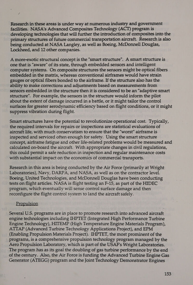 Research in these areas is under way at numerous industry and government facilities. NASA's Advanced Composites Technology (ACT) program is developing technologies that will further the introduction of composites into the primary structures of future commercial transportation aircraft. Research is also being conducted at NASA Langley, as well as Boeing, McDonnell Douglas, Lockheed, and 12 other companies. A more-exotic structural concept is the smart structure”. A smart structure is one that is aware of its state, through embedded sensors and intelligent computer systems. On composite structures the sensors might be optical fibers embedded in the matrix, whereas conventional airframes would have strain gauges or optical fibers bonded to the airframe. If the structure also has the ability to make corrections and adjustments based on measurements from sensors embedded in the structure then it is considered to be an adaptive smart structure. For example, the sensors in the structure would inform the pilot about the extent of damage incurred in a battle, or it might tailor the control surfaces for greater aerodynamic efficiency based on flight conditions, or it might suppress vibration during flight. Smart structures have the potential to revolutionize operational cost. Typically, the required intervals for repairs or inspections are statistical evaluations of aircraft life, with much conservatism to ensure that the worst airframe is inspected and serviced often enough for safety. Using the smart structure concept, airframe fatigue and other life-related problems would be measured and calculated on-board the aircraft. With appropriate changes in civil regulations, this could permit a safe reduction in inspection and regular maintenance costs with substantial impact on the economics of commercial transports. Research in this area is being conducted by the Air Force (primarily at Wright Laboratories), Navy, DARPA, and NASA, as well as on the contractor level. Boeing, United Technologies, and McDonnell Douglas have been conducting tests on flight articles. NASA is flight testing an F-15, as part of the HIDEC program, which eventually will sense control surface damage and then reconfigure the flight control system to land the aircraft safely. Pr lsion Several U.S. programs are in place to promote research into advanced aircraft engine technologies including IHPTET (Integrated High Performance Turbine Engine Technology), HITEMP (High Temperature Engine Materials Program), ATTAP (Advanced Turbine Technology Applications Project), and EPM (Enabling Propulsion Materials Project). IHPTET, the most prominent of the programs, is a comprehensive propulsion technology program managed by the Aero Propulsion Laboratory, which is part of the USAF's Wright Laboratories. The program has as its goal the doubling of gas turbine performance by the end of the century. Also, the Air Force is funding the Advanced Turbine Engine Gas Generator (ATEGG) program and the Joint Technology Demonstrator Engines
