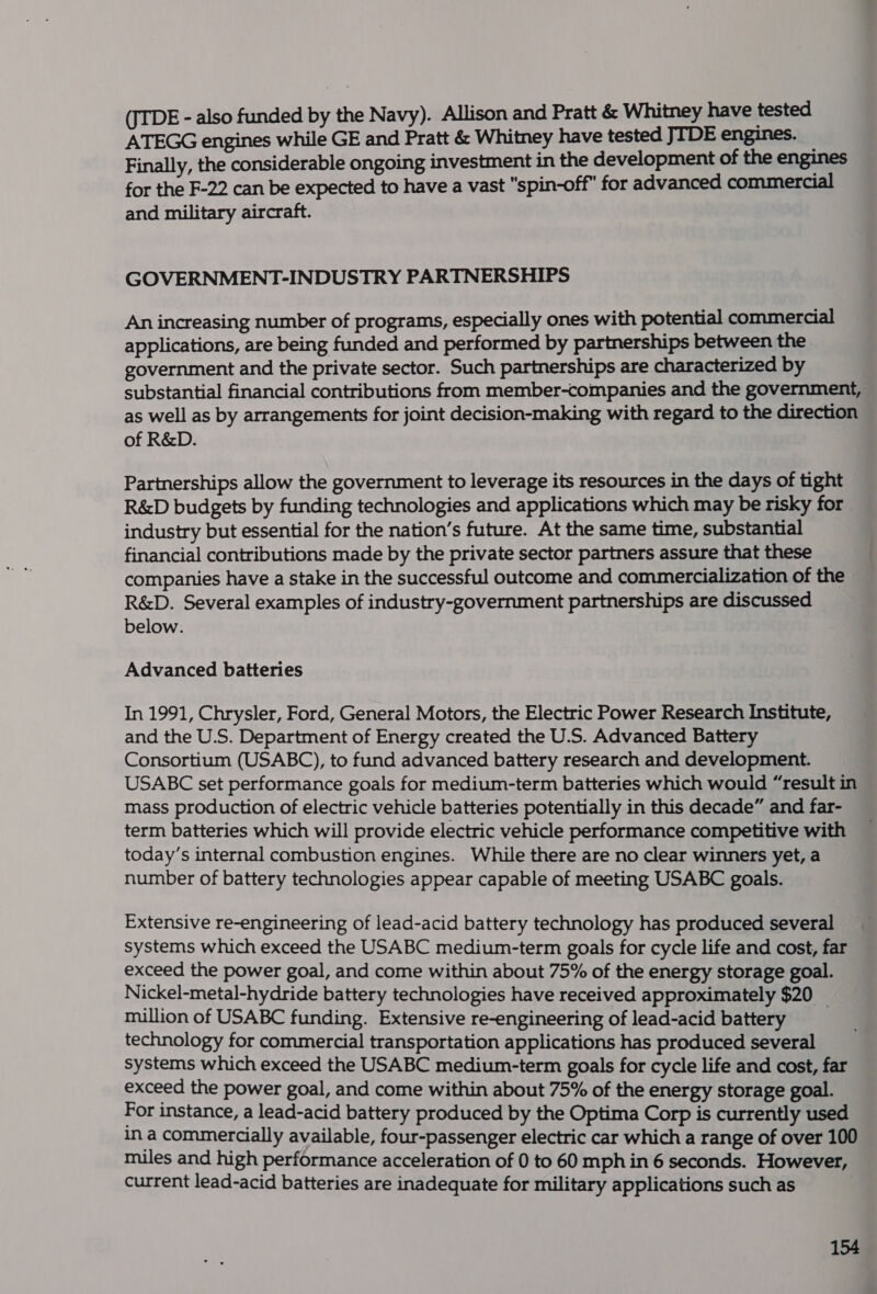 (JTDE - also funded by the Navy). Allison and Pratt &amp; Whitney have tested ATEGG engines while GE and Pratt &amp; Whitney have tested JIDE engines. Finally, the considerable ongoing investment in the development of the engines for the F-22 can be expected to have a vast spin-off for advanced commercial and military aircraft. GOVERNMENT-INDUSTRY PARTNERSHIPS An increasing number of programs, especially ones with potential commercial applications, are being funded and performed by partnerships between the government and the private sector. Such partnerships are characterized by substantial financial contributions from member-companies and the government, as well as by arrangements for joint decision-making with regard to the direction of R&amp;D. Partnerships allow the government to leverage its resources in the days of tight R&amp;D budgets by funding technologies and applications which may be risky for industry but essential for the nation’s future. At the same time, substantial financial contributions made by the private sector partners assure that these companies have a stake in the successful outcome and commercialization of the R&amp;D. Several examples of industry-government partnerships are discussed below. Advanced batteries In 1991, Chrysler, Ford, General Motors, the Electric Power Research Institute, and the U.S. Department of Energy created the U.S. Advanced Battery Consortium (USABC), to fund advanced battery research and development. USABC set performance goals for medium-term batteries which would “result in mass production of electric vehicle batteries potentially in this decade” and far- term batteries which will provide electric vehicle performance competitive with today’s internal combustion engines. While there are no clear winners yet, a number of battery technologies appear capable of meeting USABC goals. Extensive re-engineering of lead-acid battery technology has produced several systems which exceed the USABC medium-term goals for cycle life and cost, far exceed the power goal, and come within about 75% of the energy storage goal. Nickel-metal-hydride battery technologies have received approximately $20 million of USABC funding. Extensive re-engineering of lead-acid battery _ technology for commercial transportation applications has produced several systems which exceed the USABC medium-term goals for cycle life and cost, far exceed the power goal, and come within about 75% of the energy storage goal. For instance, a lead-acid battery produced by the Optima Corp is currently used in a commercially available, four-passenger electric car which a range of over 100 miles and high performance acceleration of 0 to 60 mph in 6 seconds. However, current lead-acid batteries are inadequate for military applications such as 3