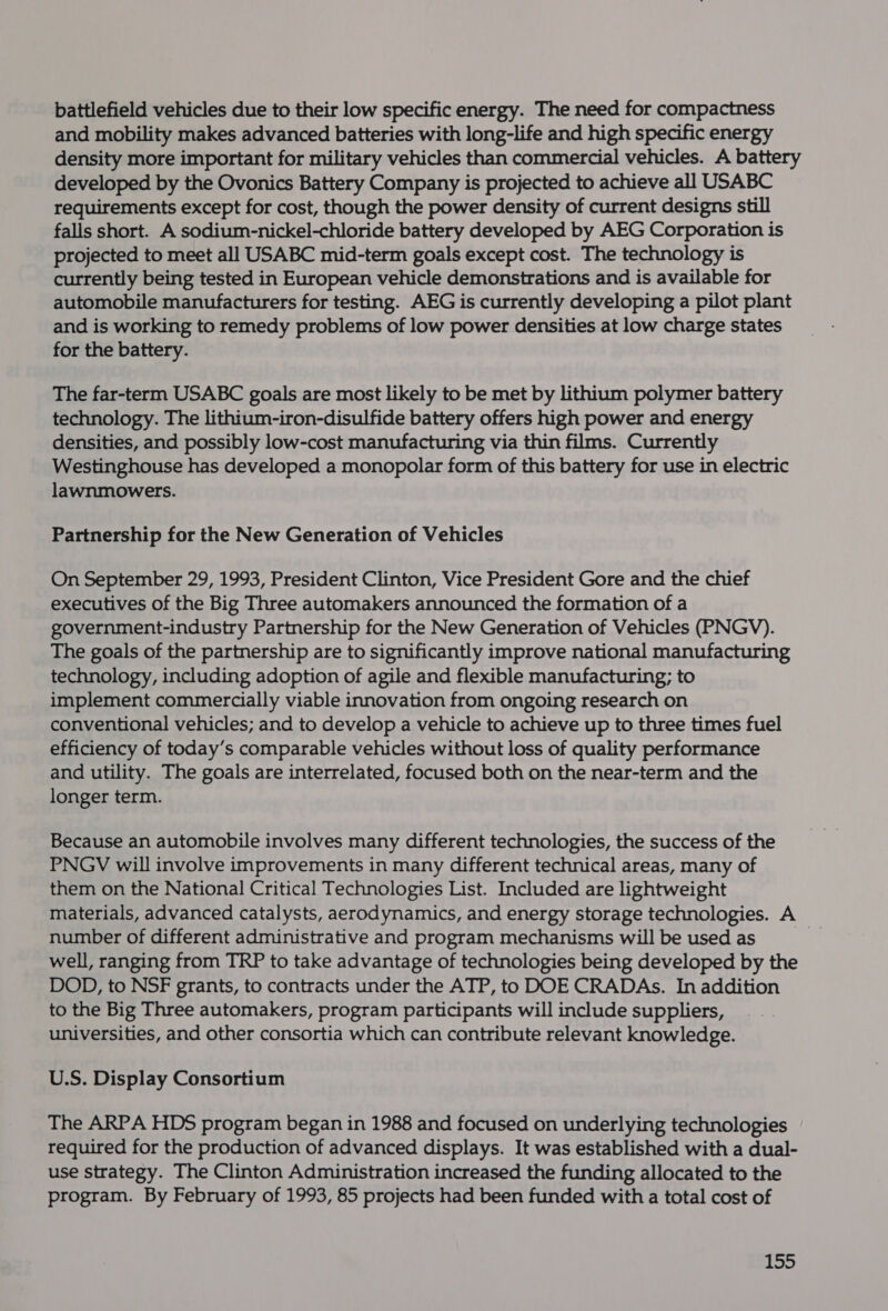 battlefield vehicles due to their low specific energy. The need for compactness and mobility makes advanced batteries with long-life and high specific energy density more important for military vehicles than commercial vehicles. A battery developed by the Ovonics Battery Company is projected to achieve all USABC requirements except for cost, though the power density of current designs still falls short. A sodium-nickel-chloride battery developed by AEG Corporation is projected to meet all USABC mid-term goals except cost. The technology is currently being tested in European vehicle demonstrations and is available for automobile manufacturers for testing. AEG is currently developing a pilot plant and is working to remedy problems of low power densities at low charge states for the battery. The far-term USABC goals are most likely to be met by lithium polymer battery technology. The lithium-iron-disulfide battery offers high power and energy densities, and possibly low-cost manufacturing via thin films. Currently Westinghouse has developed a monopolar form of this battery for use in electric lawnmowers. Partnership for the New Generation of Vehicles On September 29, 1993, President Clinton, Vice President Gore and the chief executives of the Big Three automakers announced the formation of a government-industry Partnership for the New Generation of Vehicles (PNGV). The goals of the partnership are to significantly improve national manufacturing technology, including adoption of agile and flexible manufacturing; to implement commercially viable innovation from ongoing research on conventional vehicles; and to develop a vehicle to achieve up to three times fuel efficiency of today’s comparable vehicles without loss of quality performance and utility. The goals are interrelated, focused both on the near-term and the longer term. Because an automobile involves many different technologies, the success of the PNGV will involve improvements in many different technical areas, many of them on the National Critical Technologies List. Included are lightweight materials, advanced catalysts, aerodynamics, and energy storage technologies. A number of different administrative and program mechanisms will be used as | well, ranging from TRP to take advantage of technologies being developed by the DOD, to NSF grants, to contracts under the ATP, to DOE CRADAs. In addition to the Big Three automakers, program participants will include suppliers, universities, and other consortia which can contribute relevant knowledge. U.S. Display Consortium The ARPA HDS program began in 1988 and focused on underlying technologies required for the production of advanced displays. It was established with a dual- use strategy. The Clinton Administration increased the funding allocated to the program. By February of 1993, 85 projects had been funded with a total cost of