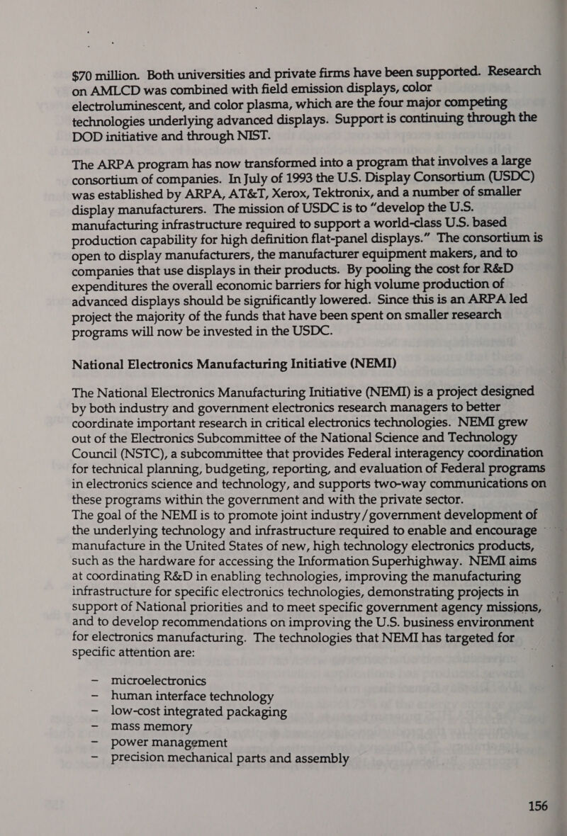 $70 million. Both universities and private firms have been supported. Research on AMLCD was combined with field emission displays, color electroluminescent, and color plasma, which are the four major competing technologies underlying advanced displays. Support is continuing through the DOD initiative and through NIST. The ARPA program has now transformed into a program that involves a large consortium of companies. In July of 1993 the U.S. Display Consortium (USDC) was established by ARPA, AT&amp;T, Xerox, Tektronix, and a number of smaller display manufacturers. The mission of USDC is to “develop the U.S. manufacturing infrastructure required to support a world-class U.S. based production capability for high definition flat-panel displays.” The consortium is open to display manufacturers, the manufacturer equipment makers, and to companies that use displays in their products. By pooling the cost for R&amp;D expenditures the overall economic barriers for high volume production of advanced displays should be significantly lowered. Since this is an ARPA led project the majority of the funds that have been spent on smaller research programs will now be invested in the USDC. National Electronics Manufacturing Initiative (NEMI) The National Electronics Manufacturing Initiative (NEMI) is a project designed by both industry and government electronics research managers to better coordinate important research in critical electronics technologies. NEMI grew out of the Electronics Subcommittee of the National Science and Technology Council (NSTC), a subcommittee that provides Federal interagency coordination for technical planning, budgeting, reporting, and evaluation of Federal programs in electronics science and technology, and supports two-way communications on these programs within the government and with the private sector. The goal of the NEMI is to promote joint industry / government development of manufacture in the United States of new, high technology electronics products, such as the hardware for accessing the Information Superhighway. NEMI aims at coordinating R&amp;D in enabling technologies, improving the manufacturing infrastructure for specific electronics technologies, demonstrating projects in support of National priorities and to meet specific government agency missions, and to develop recommendations on improving the U.S. business environment for electronics manufacturing. The technologies that NEMI has targeted for specific attention are: By, — microelectronics —- human interface technology - low-cost integrated packaging — mass memory — power management — precision mechanical parts and assembly