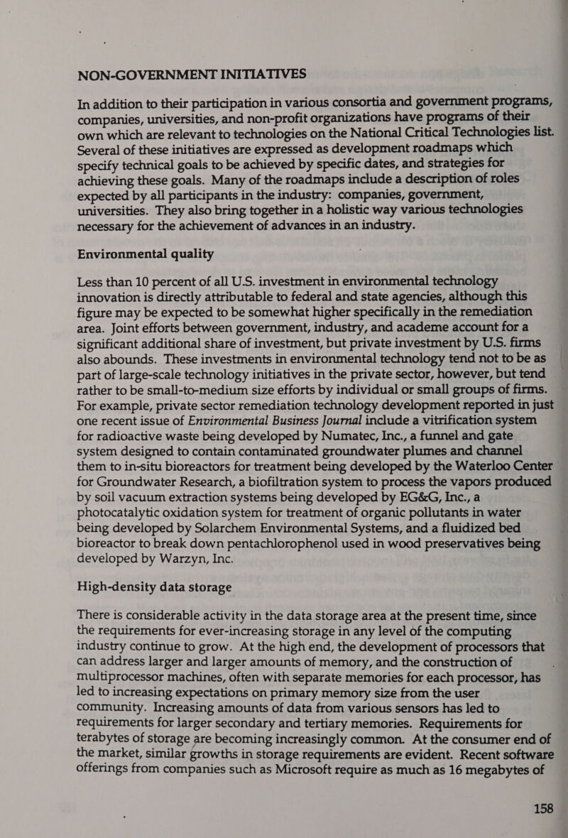 NON-GOVERNMENT INITIATIVES In addition to their participation in various consortia and government programs, companies, universities, and non-profit organizations have programs of their own which are relevant to technologies on the National Critical Technologies list. Several of these initiatives are expressed as development roadmaps which specify technical goals to be achieved by specific dates, and strategies for achieving these goals. Many of the roadmaps include a description of roles expected by all participants in the industry: companies, government, universities. They also bring together in a holistic way various technologies necessary for the achievement of advances in an industry. Environmental quality Less than 10 percent of all U.S. investment in environmental technology innovation is directly attributable to federal and state agencies, although this figure may be expected to be somewhat higher specifically in the remediation area. Joint efforts between government, industry, and academe account for a significant additional share of investment, but private investment by U.S. firms also abounds. These investments in environmental technology tend not to be as part of large-scale technology initiatives in the private sector, however, but tend ~ rather to be small-to-medium size efforts by individual or small groups of firms. For example, private sector remediation technology development reported in just one recent issue of Environmental Business Journal include a vitrification system for radioactive waste being developed by Numatec, Inc., a funnel and gate system designed to contain contaminated groundwater plumes and channel them to in-situ bioreactors for treatment being developed by the Waterloo Center for Groundwater Research, a biofiltration system to process the vapors produced by soil vacuum extraction systems being developed by EG&amp;G, Inc., a photocatalytic oxidation system for treatment of organic pollutants in water being developed by Solarchem Environmental Systems, and a fluidized bed bioreactor to break down pentachlorophenol used in wood preservatives being developed by Warzyn, Inc. High-density data storage There is considerable activity in the data storage area at the present time, since the requirements for ever-increasing storage in any level of the computing industry continue to grow. At the high end, the development of processors that can address larger and larger amounts of memory, and the construction of multiprocessor machines, often with separate memories for each processor, has led to increasing expectations on primary memory size from the user community. Increasing amounts of data from various sensors has led to requirements for larger secondary and tertiary memories. Requirements for terabytes of storage are becoming increasingly common. At the consumer end of the market, similar growths in storage requirements are evident. Recent software offerings from companies such as Microsoft require as much as 16 megabytes of