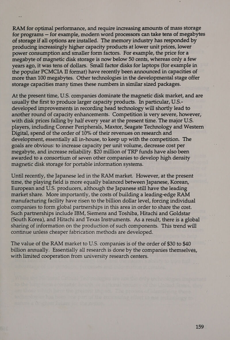 RAM for optimal performance, and require increasing amounts of mass storage for programs — for example, modern word processors can take tens of megabytes of storage if all options are installed. The memory industry has responded by producing increasingly higher capacity products at lower unit prices, lower power consumption and smaller form factors. For example, the price for a megabyte of magnetic disk storage is now below 50 cents, whereas only a few years ago, it was tens of dollars. Small factor disks for laptops (for example in the popular PCMCIA II format) have recently been announced in capacities of more than 100 megabytes. Other technologies in the developmental stage offer storage capacities many times these numbers in similar sized packages. At the present time, U.S. companies dominate the magnetic disk market, and are usually the first to produce larger capacity products. In particular, U.S.- developed improvements in recording head technology will shortly lead to another round of capacity enhancements. Competition is very severe, however, with disk prices falling by half every year at the present time. The major U.S. players, including Conner Peripherals, Maxtor, Seagate Technology and Western Digital, spend of the order of 10% of their revenues on research and development, essentially all in-house, to keep up with the competition. The goals are obvious: to increase capacity per unit volume, decrease cost per megabyte, and increase reliability. $20 million of TRP funds have also been awarded to a consortium of seven other companies to develop high density magnetic disk storage for portable information systems. Until recently, the Japanese led in the RAM market. However, at the present time, the playing field is more equally balanced between Japanese, Korean, European and U.S. producers, although the Japanese still have the leading market share. More importantly, the costs of building a leading-edge RAM manufacturing facility have risen to the billion dollar level, forcing individual companies to form global partnerships in this area in order to share the cost. Such partnerships include IBM, Siemens and Toshiba, Hitachi and Goldstar (South Korea), and Hitachi and Texas Instruments. As a result, there is a global sharing of information on the production of such components. This trend will continue unless cheaper fabrication methods are developed. The value of the RAM market to U.S. companies is of the order of $30 to $40 billion annually. Essentially all research is done by the companies themselves, with limited cooperation from university research centers. ibe .,