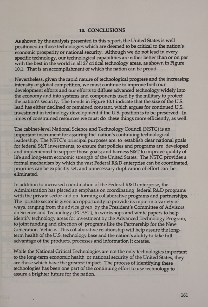 10. CONCLUSIONS As shown by the analysis presented in this report, the United States is well positioned in those technologies which are deemed to be critical to the nation’s economic prosperity or national security. Although we do not lead in every specific technology, our technological capabilities are either better than or on par with the best in the world in all 27 critical technology areas, as shown in Figure 10.1. That is an accomplishment of which the nation can be proud. Nevertheless, given the rapid nature of technological progress and the increasing intensity of global competition, we must continue to improve both our development efforts and our efforts to diffuse advanced technology widely into the economy and into systems and components used by the military to protect the nation’s security. The trends in Figure 10.1 indicate that the size of the U.S. lead has either declined or remained constant, which argues for continued U.S. investment in technology development if the U.S. position is to be preserved. In times of constrained resources we must do these things more efficiently, as well. The cabinet-level National Science and Technology Council (NSTC) is an important instrument for assuring the nation’s continuing technological leadership. The NSTC’s principal purposes are: to establish clear national goals for federal S&amp;T investments, to ensure that policies and programs are developed and implemented to support those goals; and harness S&amp;T to improve quality of life and long-term economic strength of the United States. The NSTC provides a formal mechanism by which the vast Federal R&amp;D enterprise can be coordinated, priorities can be explicitly set, and unnecessary duplication of effort can be eliminated. In addition to increased coordination of the Federal R&amp;D enterprise, the Administration has placed an emphasis on coordinating federal R&amp;D programs The private sector is given an opportunity to provide its input in a variety of ways, ranging from the advice given by the President’s Committee of Advisors on Science and Technology (PCAST), to workshops and white papers to help identify technology areas for investment by the Advanced Technology Program, to joint funding and direction of programs like the Partnership for the New. - Generation Vehicle. This collaborative relationship will help assure the long- term health of the U.S. technology base and the nation’s ability to take full advantage of the products, processes and information it creates. While the National Critical Technologies are not the only technologies important to the long-term economic health or national security of the United States, they are those which have the greatest impact. The process of identifying these technologies has been one part of the continuing effort to use technology to assure a brighter future for the nation.