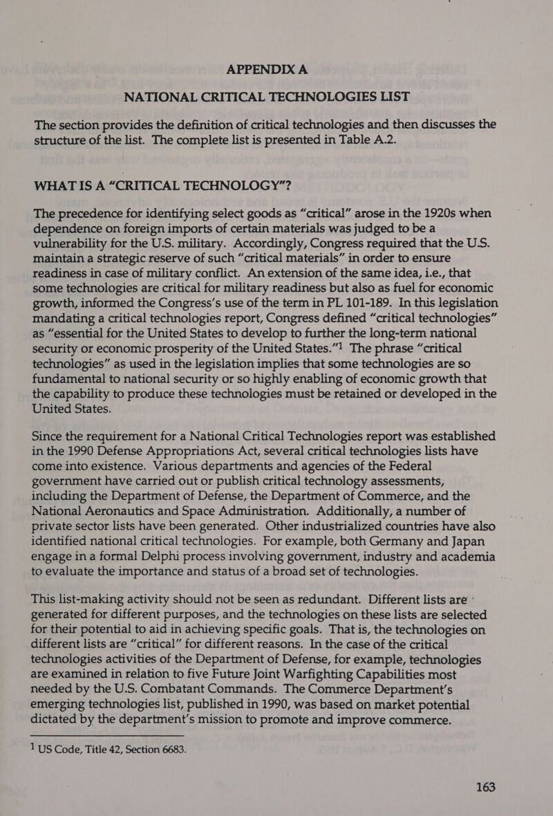 APPENDIX A NATIONAL CRITICAL TECHNOLOGIES LIST The section provides the definition of critical technologies and then discusses the structure of the list. The complete list is presented in Table A.2. WHAT IS A “CRITICAL TECHNOLOGY”? The precedence for identifying select goods as “critical” arose in the 1920s when dependence on foreign imports of certain materials was judged to be a vulnerability for the U.S. military. Accordingly, Congress required that the U.S. maintain a strategic reserve of such “critical materials” in order to ensure readiness in case of military conflict. An extension of the same idea, i.e., that some technologies are critical for military readiness but also as fuel for economic growth, informed the Congress’s use of the term in PL 101-189. In this legislation mandating a critical technologies report, Congress defined “critical technologies” as “essential for the United States to develop to further the long-term national security or economic prosperity of the United States.”1 The phrase “critical technologies” as used in the legislation implies that some technologies are so fundamental to national security or so highly enabling of economic growth that the capability to produce these technologies must be retained or developed in the United States. Since the requirement for a National Critical Technologies report was established in the 1990 Defense Appropriations Act, several critical technologies lists have come into existence. Various departments and agencies of the Federal government have carried out or publish critical technology assessments, including the Department of Defense, the Department of Commerce, and the National Aeronautics and Space Administration. Additionally, a number of private sector lists have been generated. Other industrialized countries have also identified national critical technologies. For example, both Germany and Japan engage in a formal Delphi process involving government, industry and academia to evaluate the importance and status of a broad set of technologies. This list-making activity should not be seen as redundant. Different lists are - generated for different purposes, and the technologies on these lists are selected for their potential to aid in achieving specific goals. That is, the technologies on different lists are “critical” for different reasons. In the case of the critical technologies activities of the Department of Defense, for example, technologies are examined in relation to five Future Joint Warfighting Capabilities most needed by the U.S. Combatant Commands. The Commerce Department's emerging technologies list, published in 1990, was based on market potential dictated by the department's mission to promote and improve commerce. 1 US Code, Title 42, Section 6683.