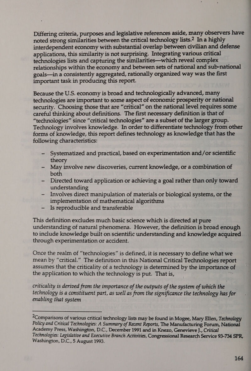 Differing criteria, purposes and legislative references aside, many observers have noted strong similarities between the critical technology lists.2 In a highly interdependent economy with substantial overlap between civilian and defense applications, this similarity is not surprising. Integrating various critical technologies lists and capturing the similarities—which reveal complex relationships within the economy and between sets of national and sub-national goals—in a consistently aggregated, rationally organized way was the first important task in producing this report. Because the U.S. economy is broad and technologically advanced, many technologies are important to some aspect of economic prosperity or national security. Choosing those that are “critical” on the national level requires some careful thinking about definitions. The first necessary definition is that of “technologies” since “critical technologies” are a subset of the larger group. Technology involves knowledge. In order to differentiate technology from other forms of knowledge, this report defines technology as knowledge that has the following characteristics: -— Systematized and practical, based on experimentation and/or scientific theory - May involve new discoveries, current knowledge, or a combination of both - Directed toward application or achieving a goal rather than only toward understanding - Involves direct manipulation of materials or biological systems, or the implementation of mathematical algorithms — Is reproducible and transferable This definition excludes much basic science which is directed at pure understanding of natural phenomena. However, the definition is broad enough to include knowledge built on scientific understanding and knowledge acquired _ through experimentation or accident. Once the realm of “technologies” is defined, it is necessary to define what we mean by “critical.” The definition in this National Critical Technologies report assumes that the criticality of a technology is determined by the importance of the application to which the technology is put. That is, bi criticality is derived from the importance of the outputs of the system of which the . technology is a constituent part, as well as from the significance the technology has for enabling that system Comparisons of various critical technology lists may be found in Mogee, Mary Ellen, Technology Policy and Critical Technologies: A Summary of Recent Reports, The Manufacturing Forum, National Academy Press, Washington, D.C., December 1991 and in Knezo, Genevieve J., Critical Technologies: Legislative and Executive Branch Activities, Congressional Research Service 93-734 SPR, Washington, D.C., 5 August 1993.