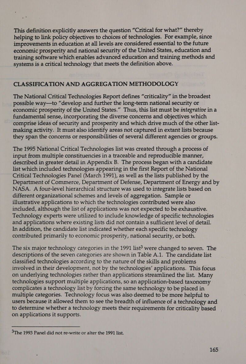 This definition explicitly answers the question “Critical for what?” thereby helping to link policy objectives to choices of technologies. For example, since improvements in education at all levels are considered essential to the future economic prosperity and national security of the United States, education and training software which enables advanced education and training methods and systems is a critical technology that meets the definition above. CLASSIFICATION AND AGGREGATION METHODOLOGY The National Critical Technologies Report defines “criticality” in the broadest possible way—to “develop and further the long-term national security or economic prosperity of the United States.” Thus, this list must be integrative ina fundamental sense, incorporating the diverse concerns and objectives which comprise ideas of security and prosperity and which drive much of the other list- making activity. It must also identify areas not captured in extant lists because they span the concerns or responsibilities of several different agencies or groups. The 1995 National Critical Technologies list was created through a process of input from multiple constituencies in a traceable and reproducible manner, described in greater detail in Appendix B. The process began with a candidate list which included technologies appearing in the first Report of the National Critical Technologies Panel (March 1991), as well as the lists published by the Department of Commerce, Department of Defense, Department of Energy and by NASA. A four-level hierarchical structure was used to integrate lists based on different organizational schemes and levels of aggregation. Sample or illustrative applications to which the technologies contributed were also included, although the list of applications was not expected to be exhaustive. Technology experts were utilized to include knowledge of specific technologies and applications where existing lists did not contain a sufficient level of detail. In addition, the candidate list indicated whether each specific technology contributed primarily to economic prosperity, national security, or both. The six major technology categories in the 1991 list? were changed to seven. The descriptions of the seven categories are shown in Table A.1. The candidate list classified technologies according to the nature of the skills and problems involved in their development, not by the technologies’ applications. This focus on underlying technologies rather than applications streamlined the list. Many technologies support multiple applications, so an application-based taxonomy | complicates a technology list by forcing the same technology to be placed in multiple categories. Technology focus was also deemed to be more helpful to users because it allowed them to see the breadth of influence of a technology and to determine whether a technology meets their requirements for criticality based on applications it supports. 3The 1993 Panel did not re-write or alter the 1991 list.