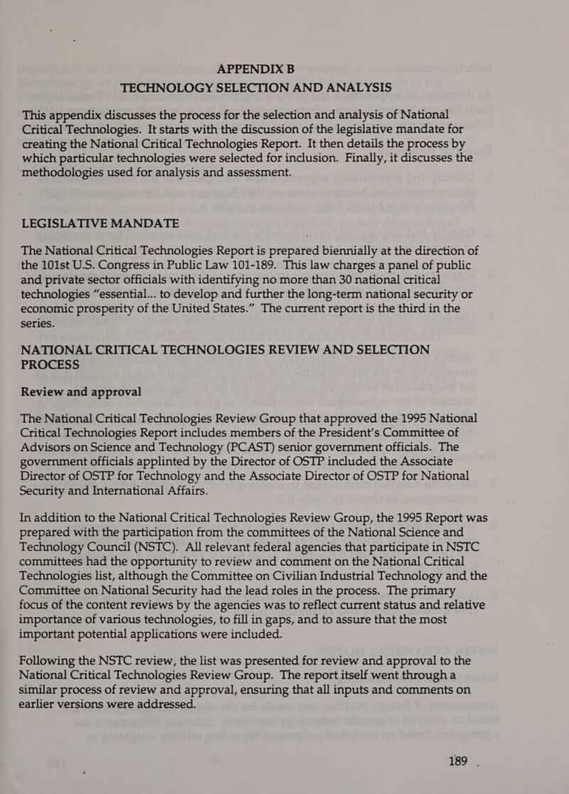 APPENDIX B TECHNOLOGY SELECTION AND ANALYSIS This appendix discusses the process for the selection and analysis of National Critical Technologies. It starts with the discussion of the legislative mandate for creating the National Critical Technologies Report. It then details the process by which particular technologies were selected for inclusion. Finally, it discusses the methodologies used for analysis and assessment. LEGISLATIVE MANDATE The National Critical Technologies Report is prepared biennially at the direction of the 101st U.S. Congress in Public Law 101-189. This law charges a panel of public and private sector officials with identifying no more than 30 national critical ‘technologies “essential... to develop and further the long-term national security or economic prosperity of the United States.” The current report is the third in the series. NATIONAL CRITICAL TECHNOLOGIES REVIEW AND SELECTION PROCESS Review and approval The National Critical Technologies Review Group that approved the 1995 National Critical Technologies Report includes members of the President’s Committee of Advisors on Science and Technology (PCAST) senior government officials. The government officials applinted by the Director of OSTP included the Associate Director of OSTP for Technology and the Associate Director of OSTP for National Security and International Affairs. In addition to the National Critical Technologies Review Group, the 1995 Report was prepared with the participation from the committees of the National Science and Technology Council (NSTC). All relevant federal agencies that participate in NSTC committees had the opportunity to review and comment on the National Critical Technologies list, although the Committee on Civilian Industrial Technology and the Committee on National Security had the lead roles in the process. The primary focus of the content reviews by the agencies was to reflect current status and relative importance of various technologies, to fill in gaps, and to assure that the most important potential applications were included. Following the NSTC review, the list was presented for review and approval to the National Critical Technologies Review Group. The report itself went through a similar process of review and approval, ensuring that all inputs and comments on earlier versions were addressed.