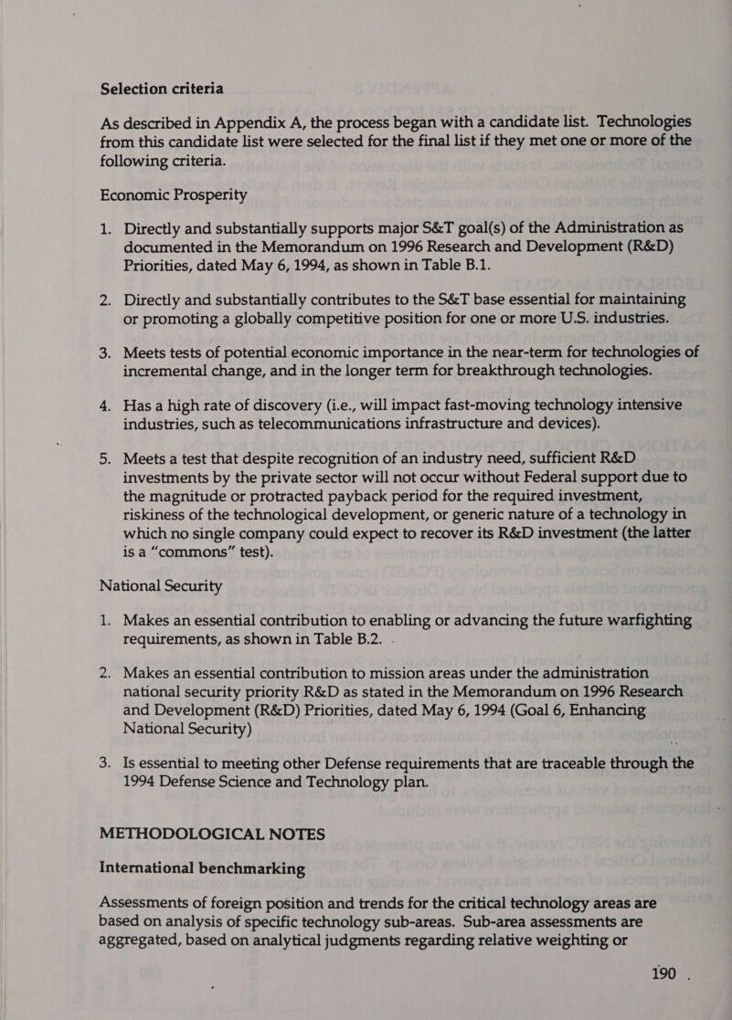 Directly and substantially supports major S&amp;T goal(s) of the Administration as documented in the Memorandum on 1996 Research and Development (R&amp;D) Priorities, dated May 6, 1994, as shown in Table B.1. Directly and substantially contributes to the S&amp;T base essential for maintaining or promoting a globally competitive position for one or more U.S. industries. Meets tests of potential economic importance in the near-term for technologies of incremental change, and in the longer term for breakthrough technologies. Has a high rate of discovery (i.e., will impact fast-moving technology intensive industries, such as telecommunications infrastructure and devices). Meets a test that despite recognition of an industry need, sufficient R&amp;D investments by the private sector will not occur without Federal support due to the magnitude or protracted payback period for the required investment, riskiness of the technological development, or generic nature of a technology in which no single company could expect to recover its R&amp;D investment (the latter is a “commons” test). Makes an essential contribution to enabling or advancing the future warfighting requirements, as shown in Table B.2. . Makes an essential contribution to mission areas under the administration national security priority R&amp;D as stated in the Memorandum on 1996 Research and Development (R&amp;D) Priorities, dated May 6, 1994 (Goal 6, Enhancing National Security) 7 Is essential to meeting other Defense requirements that are traceable through the 1994 Defense Science and Technology plan.