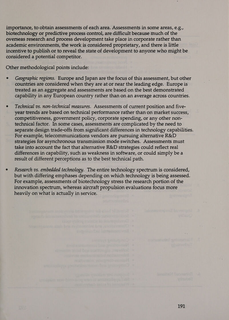 importance, to obtain assessments of each area. Assessments in some areas, e.g., biotechnology or predictive process control, are difficult because much of the overseas research and process development take place in corporate rather than academic environments, the work is considered proprietary, and there is little incentive to publish or to reveal the state of development to anyone who might be considered a potential competitor. Other methodological points include: ¢ Geographic regions. Europe and Japan are the focus of this assessment, but other countries are considered when they are at or near the leading edge. Europe is treated as an aggregate and assessments are based on the best demonstrated capability in any European country rather than on an average across countries. e Technical vs. non-technical measures. Assessments of current position and five- year trends are based on technical performance rather than on market success, competitiveness, government policy, corporate spending, or any other non- technical factor. In some cases, assessments are complicated by the need to separate design trade-offs from significant differences in technology capabilities. For example, telecommunications vendors are pursuing alternative R&amp;D strategies for asynchronous transmission mode switches. Assessments must take into account the fact that alternative R&amp;D strategies could reflect real differences in capability, such as weakness in software, or could simply be a result of different perceptions as to the best technical path. e Research vs. embedded technology. The entire technology spectrum is considered, but with differing emphases depending on which technology is being assessed. For example, assessments of biotechnology stress the research portion of the innovation spectrum, whereas aircraft propulsion evaluations focus more heavily on what is actually in service.