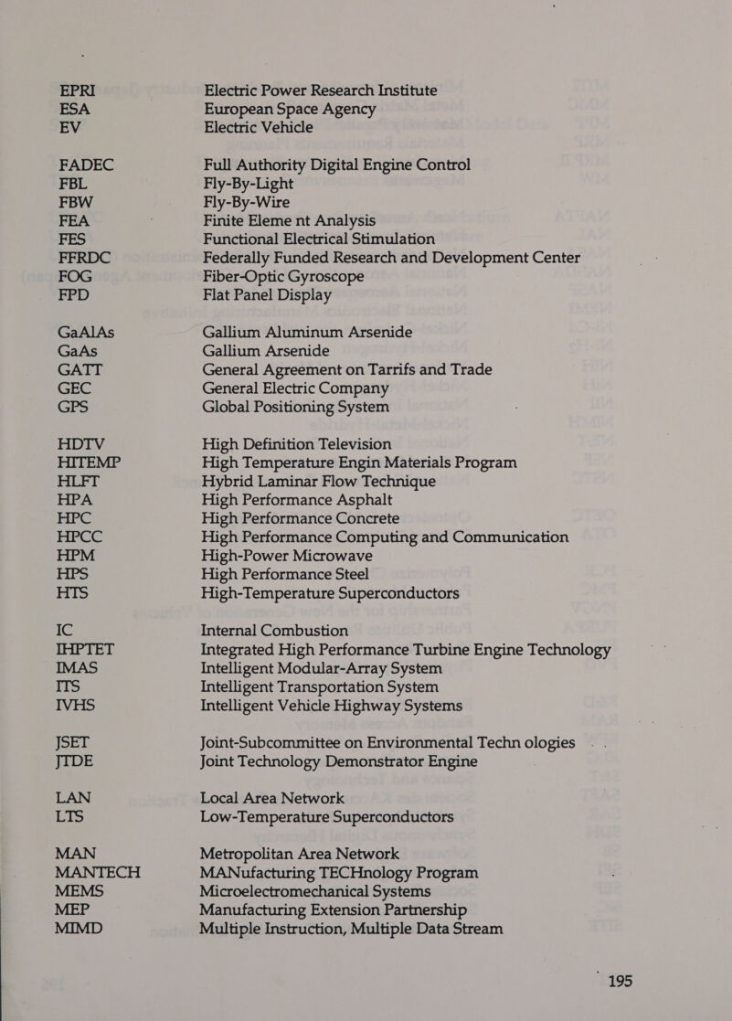 HDTV HPA HPCC HPM IC IHPTET JSET JIDE Cis MANTECH MEP Electric Power Research Institute European Space Agency Electric Vehicle Full Authority Digital Engine Control Fly-By-Light Fly-By-Wire Finite Eleme nt Analysis Functional Electrical Stimulation Federally Funded Research and Development Center Fiber-Optic Gyroscope Flat Panel Display Gallium Aluminum Arsenide Gallium Arsenide General Agreement on Tarrifs and Trade General Electric Company Global Positioning System High Definition Television High Temperature Engin Materials Program Hybrid Laminar Flow Technique High Performance Asphalt High Performance Concrete High Performance Computing and Communication High-Power Microwave High Performance Steel High-Temperature Superconductors Internal Combustion Integrated High Performance Turbine Engine Technology Intelligent Modular-Array System Intelligent Transportation System Intelligent Vehicle Highway Systems Joint-Subcommittee on Environmental Techn ologies Joint Technology Demonstrator Engine Local Area Network Low-Temperature Superconductors Metropolitan Area Network MANufacturing TECHnology Program Microelectromechanical Systems Manufacturing Extension Partnership Multiple Instruction, Multiple Data Stream