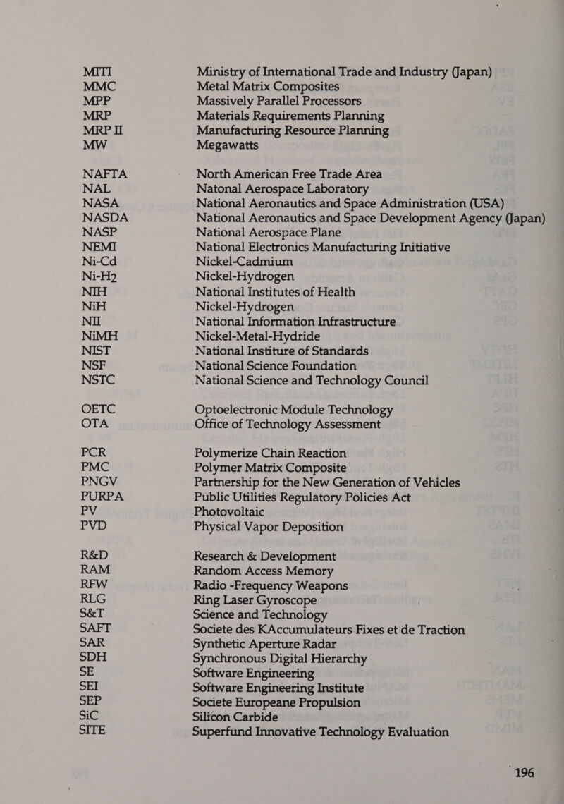 NAFTA NAL NASA NASDA NASP Ni-Cd Ni-H?2 NiH NiMH NSF NSTC OREC OTA Ministry of International Trade and Industry (Japan) Metal Matrix Composites Massively Parallel Processors Materials Requirements Planning Manufacturing Resource Planning Megawatts North American Free Trade Area Natonal Aerospace Laboratory National Aeronautics and Space Administration (USA) National Aeronautics and Space Development Agency (Japan) National Aerospace Plane National Electronics Manufacturing Initiative Nickel-Cadmium Nickel-Hydrogen National Institutes of Health Nickel-Hydrogen National Information Infrastructure Nickel-Metal-Hydride National Institure of Standards National Science Foundation National Science and Technology Council Optoelectronic Module Technology Office of Technology Assessment Polymerize Chain Reaction Polymer Matrix Composite Partnership for the New Generation of Vehicles Public Utilities Regulatory Policies Act Photovoltaic Physical Vapor Deposition Research &amp; Development Random Access Memory Radio -Frequency Weapons Ring Laser Gyroscope Science and Technology Societe des KAccumulateurs Fixes et de Traction Synthetic Aperture Radar Synchronous Digital Hierarchy Software Engineering Software Engineering Institute Societe Europeane Propulsion Silicon Carbide Superfund Innovative Technology Evaluation