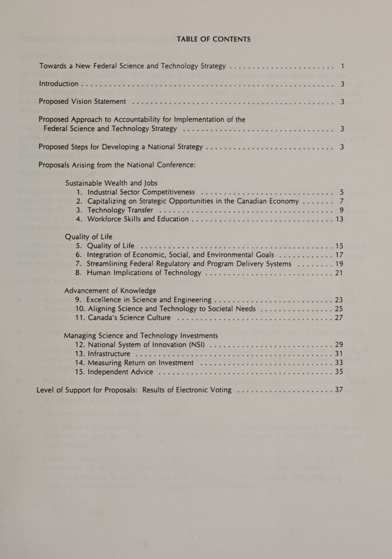 TABLE OF CONTENTS Towards a New Federal Science and Technology Strategy ....................... 1 aCe ee ee La ee ee, el Lie worth Seda. Stag Rt 4 3 Bina A SIOVESLALCMeNLS PNEUS Vere BO, Wak oe! Ln Aree dd wea he Kewe 3 Proposed Approach to Accountability for Implementation of the Beceranocience-and technology Strategy) it: 25%. Man Mi Ne a ee à 3 Proposed Steps for Developing a National Strategy ............................ 3 Proposals Arising from the National Conference: Sustainable Wealth and Jobs me industrial: Sector Competitiveness’ aes 4 Piola sd ao SCHL RES 5 2. Capitalizing on Strategic Opportunities in the Canadian Economy ....... 7 BMIEChNOlOBYITEANS ETES MAN ARE UGA SUS i Gee aed 9 armvvorkorcerskills andtEducationen. ae MA 2e eae. Pore dee eae 13 Quality of Life SauG@uality onl ica amet wy Sere. See ete, US Sete ENT ane 15 6. Integration of Economic, Social, and Environmental Goals ............ 17 7. Streamlining Federal Regulatory and Program Delivery Systems ........ 19 DAREIUMANIMDIICAIONS Ol aLeCNNOlOBY..6 5 ace sates Be be ee ee oe ee 21 Advancement of Knowledge 9'wExceilence:in Science’and Engineering x. steve oo aiwsapay Matisse 23 10. Aligning Science and Technology to Societal Needs ................ 25 MEAN Se NICORCUNULON Mir. A a ee wie deu sien aye aie eee De à 27 Managing Science and Technology Investments igeiNationa system. of Innovation (NS 2.0... 1. NU Te. es 29 OS OUTS eg Re eee le nie à kee ee a es een ee € 31 LAC ASUS SCCUIT OF INVESIMENTE sos ccc ele os afte alg as © hee Seley oo + 33 mI MICDELUICKLIAGVICE UP ne oath oo ace sie cle dus la eee ie caen ein 35 Level of Support for Proposals: Results of Electronic Voting ..................... 37