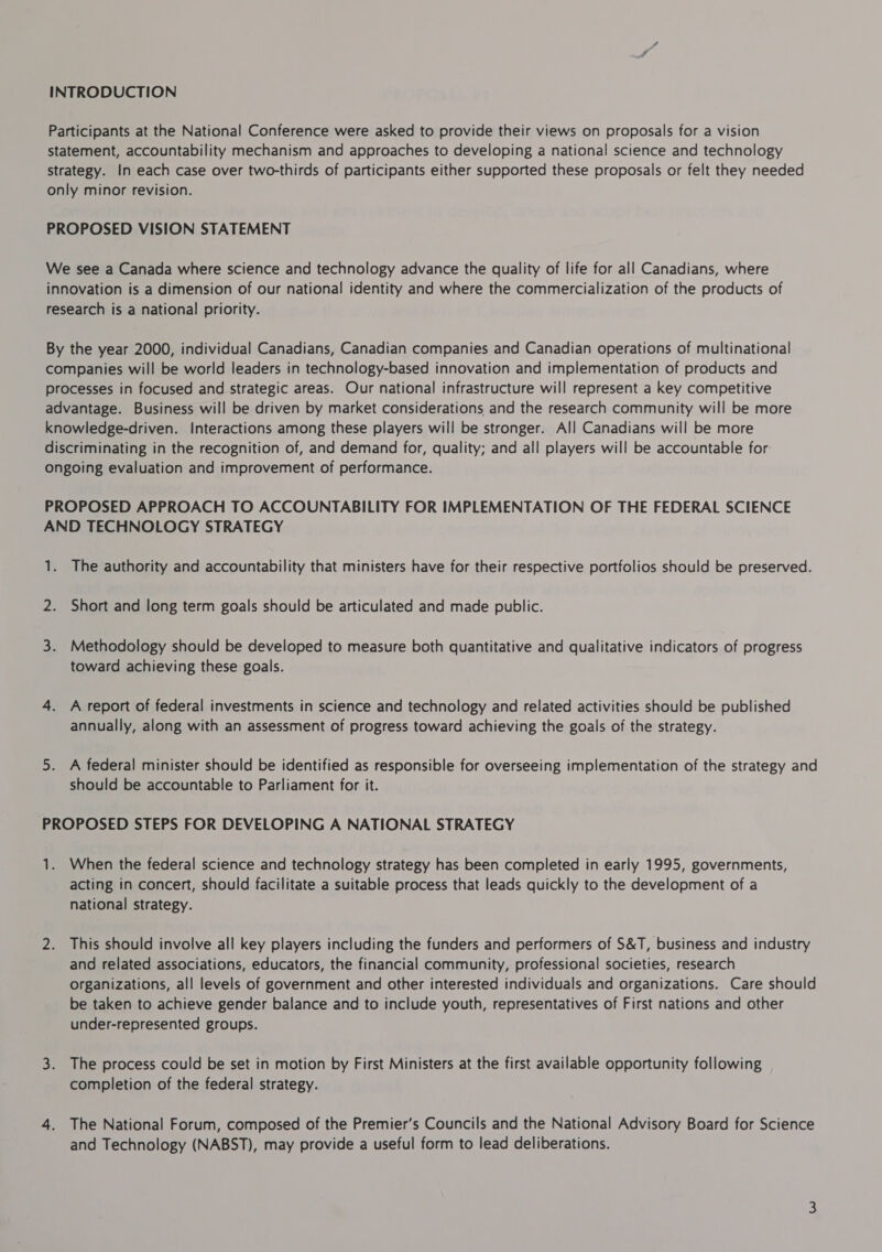 INTRODUCTION Participants at the National Conference were asked to provide their views on proposals for a vision statement, accountability mechanism and approaches to developing a national science and technology strategy. In each case over two-thirds of participants either supported these proposals or felt they needed only minor revision. PROPOSED VISION STATEMENT We see a Canada where science and technology advance the quality of life for all Canadians, where innovation is a dimension of our national identity and where the commercialization of the products of research is a national priority. By the year 2000, individual Canadians, Canadian companies and Canadian operations of multinational companies will be world leaders in technology-based innovation and implementation of products and processes in focused and strategic areas. Our national infrastructure will represent a key competitive advantage. Business will be driven by market considerations and the research community will be more knowledge-driven. Interactions among these players will be stronger. All Canadians will be more discriminating in the recognition of, and demand for, quality; and all players will be accountable for ongoing evaluation and improvement of performance. PROPOSED APPROACH TO ACCOUNTABILITY FOR IMPLEMENTATION OF THE FEDERAL SCIENCE AND TECHNOLOGY STRATEGY 1. The authority and accountability that ministers have for their respective portfolios should be preserved. 2. Short and long term goals should be articulated and made public. 3. Methodology should be developed to measure both quantitative and qualitative indicators of progress toward achieving these goals. 4. A report of federal investments in science and technology and related activities should be published annually, along with an assessment of progress toward achieving the goals of the strategy. 5. A federal minister should be identified as responsible for overseeing implementation of the strategy and should be accountable to Parliament for it. PROPOSED STEPS FOR DEVELOPING A NATIONAL STRATEGY 1. When the federal science and technology strategy has been completed in early 1995, governments, acting in concert, should facilitate a suitable process that leads quickly to the development of a national strategy. 2. This should involve all key players including the funders and performers of S&T, business and industry and related associations, educators, the financial community, professional societies, research organizations, all levels of government and other interested individuals and organizations. Care should be taken to achieve gender balance and to include youth, representatives of First nations and other under-represented groups. 3. The process could be set in motion by First Ministers at the first available opportunity following completion of the federal strategy. 4. The National Forum, composed of the Premier’s Councils and the National Advisory Board for Science and Technology (NABST), may provide a useful form to lead deliberations.