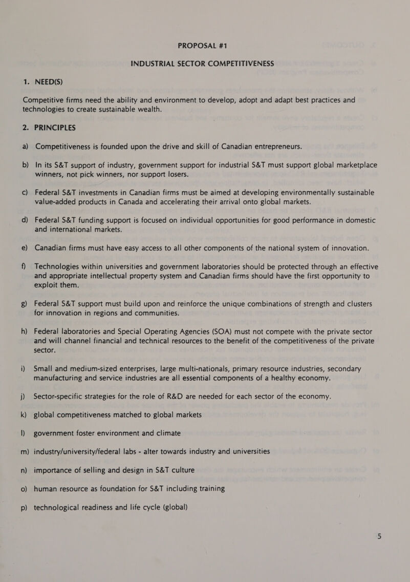 1° INDUSTRIAL SECTOR COMPETITIVENESS NEED(S) 2. a) b) C) d) e) 8) h) — m n) 0) p) PRINCIPLES Competitiveness is founded upon the drive and skill of Canadian entrepreneurs. In its S&amp;T support of industry, government support for industrial S&amp;T must support global marketplace winners, not pick winners, nor support losers. Federal S&amp;T investments in Canadian firms must be aimed at developing environmentally sustainable value-added products in Canada and accelerating their arrival onto global markets. Federal S&amp;T funding support is focused on individual opportunities for good performance in domestic and international markets. Canadian firms must have easy access to all other components of the national system of innovation. Technologies within universities and government laboratories should be protected through an effective and appropriate intellectual property system and Canadian firms should have the first opportunity to exploit them. Federal S&amp;T support must build upon and reinforce the unique combinations of strength and clusters for innovation in regions and communities. Federal laboratories and Special Operating Agencies (SOA) must not compete with the private sector and will channel financial and technical resources to the benefit of the competitiveness of the private sector. Small and medium-sized enterprises, large multi-nationals, primary resource industries, secondary manufacturing and service industries are all essential components of a healthy economy. Sector-specific strategies for the role of R&amp;D are needed for each sector of the economy. global competitiveness matched to global markets government foster environment and climate industry/university/federal labs - alter towards industry and universities importance of selling and design in S&amp;T culture human resource as foundation for S&amp;T including training technological readiness and life cycle (global)