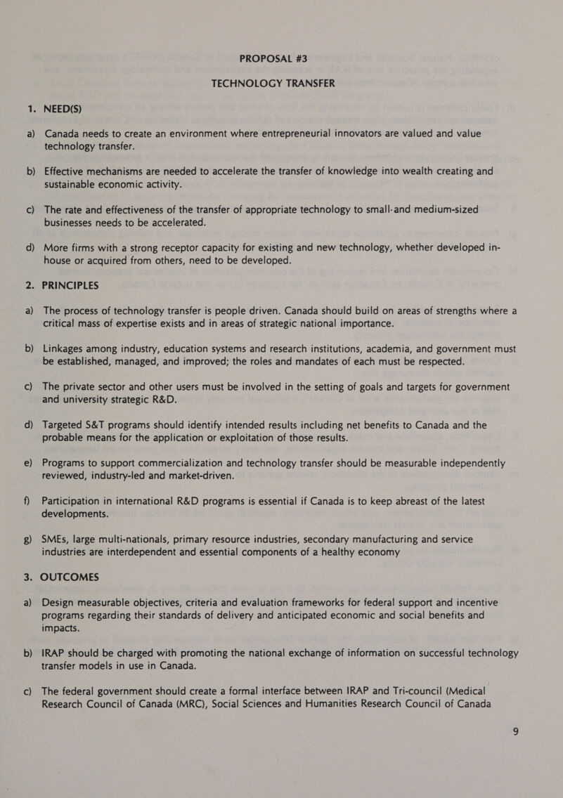 b — c) d) a) c) d) e) 8) a) b) Cc) PROPOSAL #3 TECHNOLOGY TRANSFER NEED(S) technology transfer. Effective mechanisms are needed to accelerate the transfer of knowledge into wealth creating and sustainable economic activity. The rate and effectiveness of the transfer of appropriate technology to small-and medium-sized businesses needs to be accelerated. More firms with a strong receptor capacity for existing and new technology, whether developed in- house or acquired from others, need to be developed. PRINCIPLES The process of technology transfer is people driven. Canada should build on areas of strengths where a critical mass of expertise exists and in areas of strategic national importance. Linkages among industry, education systems and research institutions, academia, and government must be established, managed, and improved; the roles and mandates of each must be respected. The private sector and other users must be involved in the setting of goals and targets for government and university strategic R&amp;D. Targeted S&amp;T programs should identify intended results including net benefits to Canada and the probable means for the application or exploitation of those results. Programs to support commercialization and technology transfer should be measurable independently reviewed, industry-led and market-driven. Participation in international R&amp;D programs is essential if Canada is to keep abreast of the latest developments. SMEs, large multi-nationals, primary resource industries, secondary manufacturing and service industries are interdependent and essential components of a healthy economy OUTCOMES Design measurable objectives, criteria and evaluation frameworks for federal support and incentive programs regarding their standards of delivery and anticipated economic and social benefits and impacts. IRAP should be charged with promoting the national exchange of information on successful technology transfer models in use in Canada. The federal government should create a formal interface between IRAP and Tri-council (Medical Research Council of Canada (MRC), Social Sciences and Humanities Research Council of Canada