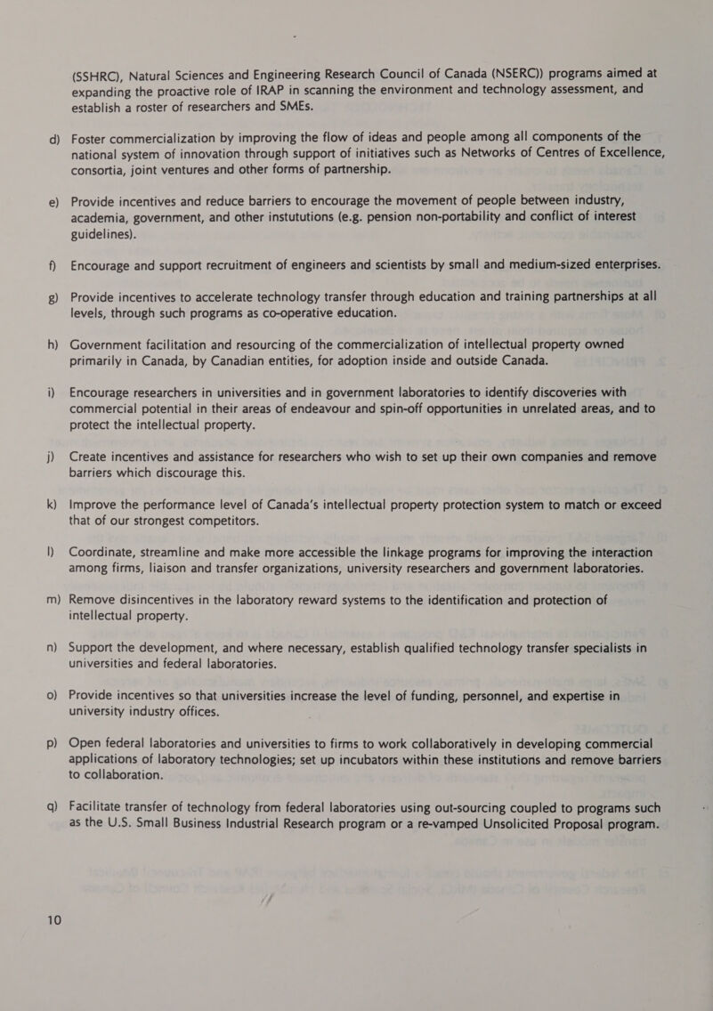 e) g) h) j) k) m) n) 0) p) q) 10 (SSHRC), Natural Sciences and Engineering Research Council of Canada (NSERC)) programs aimed at expanding the proactive role of IRAP in scanning the environment and technology assessment, and establish a roster of researchers and SMEs. national system of innovation through support of initiatives such as Networks of Centres of Excellence, consortia, joint ventures and other forms of partnership. Provide incentives and reduce barriers to encourage the movement of people between industry, academia, government, and other instututions (e.g. pension non-portability and conflict of interest guidelines). Encourage and support recruitment of engineers and scientists by small and medium-sized enterprises. Provide incentives to accelerate technology transfer through education and training partnerships at all levels, through such programs as co-operative education. Government facilitation and resourcing of the commercialization of intellectual property owned primarily in Canada, by Canadian entities, for adoption inside and outside Canada. Encourage researchers in universities and in government laboratories to identify discoveries with commercial potential in their areas of endeavour and spin-off opportunities in unrelated areas, and to protect the intellectual property. Create incentives and assistance for researchers who wish to set up their own companies and remove barriers which discourage this. Improve the performance level of Canada’s intellectual property protection system to match or exceed that of our strongest competitors. Coordinate, streamline and make more accessible the linkage programs for improving the interaction among firms, liaison and transfer organizations, university researchers and government laboratories. Remove disincentives in the laboratory reward systems to the identification and protection of intellectual property. Support the development, and where necessary, establish qualified technology transfer specialists in universities and federal laboratories. Provide incentives so that universities increase the level of funding, personnel, and expertise in university industry offices. Open federal laboratories and universities to firms to work collaboratively in developing commercial applications of laboratory technologies; set up incubators within these institutions and remove barriers to collaboration. Facilitate transfer of technology from federal laboratories using out-sourcing coupled to programs such as the U.S. Small Business Industrial Research program or a re-vamped Unsolicited Proposal program.