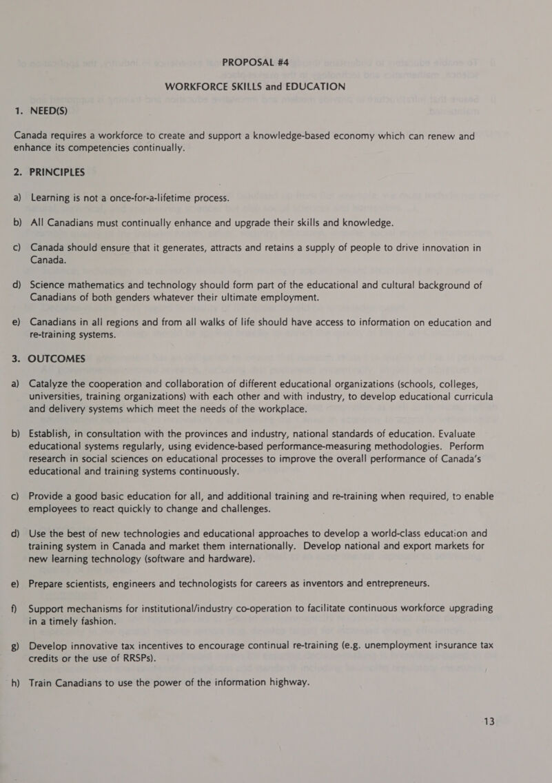 WORKFORCE SKILLS and EDUCATION 1. NEED(S) Canada requires a workforce to create and support a knowledge-based economy which can renew and enhance its competencies continually. 2. PRINCIPLES a) Learning is not a once-for-a-lifetime process. b) All Canadians must continually enhance and upgrade their skills and knowledge. — c) Canada should ensure that it generates, attracts and retains a supply of people to drive innovation in Canada. d) Science mathematics and technology should form part of the educational and cultural background of Canadians of both genders whatever their ultimate employment. e) Canadians in all regions and from all walks of life should have access to information on education and re-training systems. 3. OUTCOMES a) Catalyze the cooperation and collaboration of different educational organizations (schools, colleges, universities, training organizations) with each other and with industry, to develop educational curricula and delivery systems which meet the needs of the workplace. b) Establish, in consultation with the provinces and industry, national standards of education. Evaluate educational systems regularly, using evidence-based performance-measuring methodologies. Perform research in social sciences on educational processes to improve the overall performance of Canada's educational and training systems continuously. c) Provide a good basic education for all, and additional training and re-training when required, to enable employees to react quickly to change and challenges. d) Use the best of new technologies and educational approaches to develop a world-class education and training system in Canada and market them internationally. Develop national and export markets for new learning technology (software and hardware). e) Prepare scientists, engineers and technologists for careers as inventors and entrepreneurs. f) Support mechanisms for institutional/industry co-operation to facilitate continuous workforce upgrading in a timely fashion. g) Develop innovative tax incentives to encourage continual re-training (e.g. unemployment irsurance tax credits or the use of RRSPs). h) Train Canadians to use the power of the information highway.