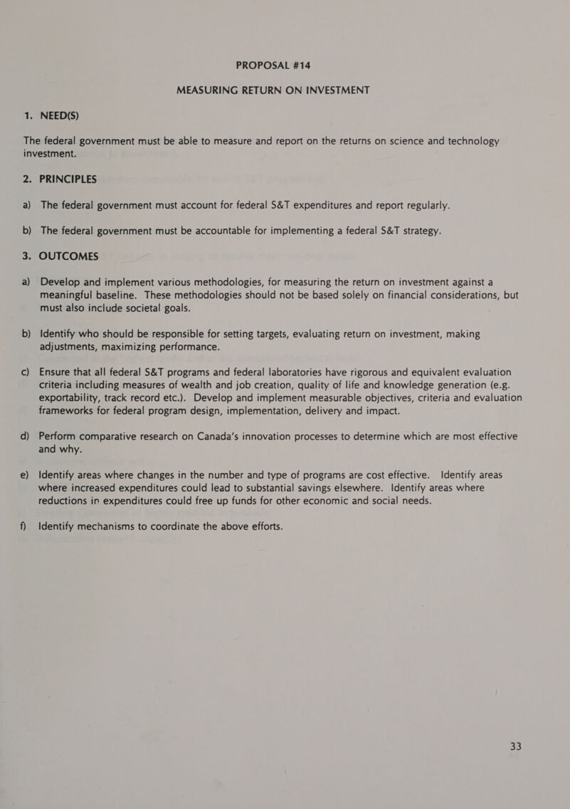 MEASURING RETURN ON INVESTMENT 2: a) b) a) b) C) e) PRINCIPLES The federal government must account for federal S&amp;T expenditures and report regularly. The federal government must be accountable for implementing a federal S&amp;T strategy. OUTCOMES Develop and implement various methodologies, for measuring the return on investment against a meaningful baseline. These methodologies should not be based solely on financial considerations, but must also include societal goals. Identify who should be responsible for setting targets, evaluating return on investment, making adjustments, maximizing performance. Ensure that all federal S&amp;T programs and federal laboratories have rigorous and equivalent evaluation criteria including measures of wealth and job creation, quality of life and knowledge generation (e.g. exportability, track record etc.). Develop and implement measurable objectives, criteria and evaluation frameworks for federal program design, implementation, delivery and impact. Perform comparative research on Canada's innovation processes to determine which are most effective and why. Identify areas where changes in the number and type of programs are cost effective. Identify areas where increased expenditures could lead to substantial savings elsewhere. Identify areas where reductions in expenditures could free up funds for other economic and social needs. Identify mechanisms to coordinate the above efforts.
