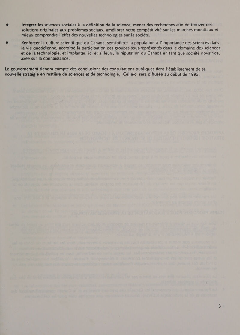 Intégrer les sciences sociales a la définition de la science, mener des recherches afin de trouver des ® solutions originales aux problémes sociaux, améliorer notre compétitivité sur les marchés mondiaux et mieux comprendre l'effet des nouvelles technologies sur la société. e Renforcer la culture scientifique du Canada, sensibiliser la population a l’importance des sciences dans la vie quotidienne, accroitre la participation des groupes sous-représentés dans le domaine des sciences et de la technologie, et implanter, ici et ailleurs, la réputation du Canada en tant que société novatrice, axée sur la connaissance. Le gouvernement tiendra compte des conclusions des consultations publiques dans l'établissement de sa nouvelle stratégie en matière de sciences et de technologie. Celle-ci sera diffusée au début de 1995.
