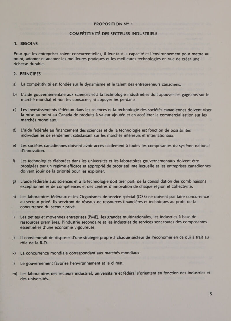 COMPETITIVITE DES SECTEURS INDUSTRIELS a) b) c) d) e) g) h) La compétitivité est fondée sur le dynamisme et le talent des entrepreneurs canadiens. L'aide gouvernementale aux sciences et à la technologie industrielles doit appuyer les gagnants sur le marché mondial et non les consacrer, ni appuyer les perdants. Les investissements fédéraux dans les sciences et la technologie des sociétés canadiennes doivent viser la mise au point au Canada de produits à valeur ajoutée et en accélérer la commercialisation sur les marchés mondiaux. L’aide fédérale au financement des sciences et de la technologie est fonction de possibilités individuelles de rendement satisfaisant sur les marchés intérieurs et internationaux. Les sociétés canadiennes doivent avoir accès facilement à toutes les composantes du système national d'innovation. Les technologies élaborées dans les universités et les laboratoires gouvernementaux doivent être protégées par un régime efficace et approprié de propriété intellectuelle et les entreprises canadiennes doivent jouir de la priorité pour les exploiter. L'aide fédérale aux sciences et à la technologie doit tirer parti de la consolidation des combinaisons exceptionnelles de compétences et des centres d'innovation de chaque région et collectivité. Les laboratoires fédéraux et les Organismes de service spécial (OSS) ne doivent pas faire concurrence au secteur privé. Ils serviront de réseaux de ressources financières et techniques au profit de la concurrence du secteur privé. Les petites et moyennes entreprises (PME), les grandes multinationales, les industries à base de ressources premières, l’industrie secondaire et les industries de services sont toutes des composantes essentielles d’une économie vigoureuse. Il conviendrait de disposer d'une stratégie propre à chaque secteur de l'économie en ce qui a trait au rôle de la R-D. La concurrence mondiale correspondant aux marchés mondiaux. Le gouvernement favorise l’environnement et le climat. Les laboratoires des secteurs industriel, universitaire et fédéral s’orientent en fonction des industries et des universités.