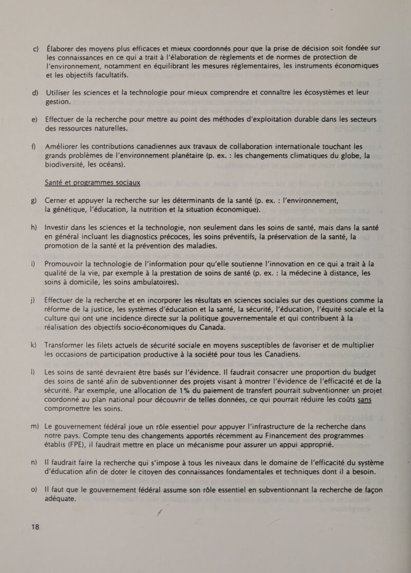 c) d) 2) g) h) j) k) m) n) 0) 18 Élaborer des moyens plus efficaces et mieux coordonnés pour que la prise de décision soit fondée sur les connaissances en ce qui a trait à l'élaboration de règlements et de normes de protection de l'environnement, notamment en équilibrant les mesures réglementaires, les instruments économiques et les objectifs facultatifs. Utiliser les sciences et la technologie pour mieux comprendre et connaître les écosystèmes et leur gestion. Effectuer de la recherche pour mettre au point des méthodes d'exploitation durable dans les secteurs des ressources naturelles. Améliorer les contributions canadiennes aux travaux de collaboration internationale touchant les grands problèmes de l’environnement planétaire (p. ex. : les changements climatiques du globe, la biodiversité, les océans). Santé et programmes sociaux Cerner et appuyer la recherche sur les déterminants de la santé (p. ex. : l’environnement, la génétique, l'éducation, la nutrition et la situation économique). Investir dans les sciences et la technologie, non seulement dans les soins de santé, mais dans la santé en général incluant les diagnostics précoces, les soins préventifs, la préservation de la santé, la promotion de la santé et la prévention des maladies. Promouvoir la technologie de l'information pour qu'elle soutienne l'innovation en ce qui a trait à la qualité de la vie, par exemple à la prestation de soins de santé (p. ex. : la médecine à distance, les soins à domicile, les soins ambulatoires). Effectuer de la recherche et en incorporer les résultats en sciences sociales sur des questions comme la réforme de la justice, les systèmes d'éducation et la santé, la sécurité, l'éducation, l’équité sociale et la culture qui ont une incidence directe sur la politique gouvernementale et qui contribuent à la réalisation des objectifs socio-économiques du Canada. Transformer les filets actuels de sécurité sociale en moyens susceptibles de favoriser et de multiplier les occasions de participation productive à la société pour tous les Canadiens. Les soins de santé devraient être basés sur l'évidence. Il faudrait consacrer une proportion du budget des soins de santé afin de subventionner des projets visant à montrer l'évidence de l'efficacité et de la sécurité. Par exemple, une allocation de 1% du paiement de transfert pourrait subventionner un projet coordonné au plan national pour découvrir de telles données, ce qui pourrait réduire les coûts sans compromettre les soins. Le gouvernement fédéral joue un rôle essentiel pour appuyer l'infrastructure de la recherche dans notre pays. Compte tenu des changements apportés récemment au Financement des programmes établis (FPE), il faudrait mettre en place un mécanisme pour assurer un appui approprié. Il faudrait faire la recherche qui s'impose à tous les niveaux dans le domaine de l'efficacité du système d'éducation afin de doter le citoyen des connaissances fondamentales et techniques dont il a besoin. Il faut que le gouvernement fédéral assume son rôle essentiel en subventionnant la recherche de façon adéquate.