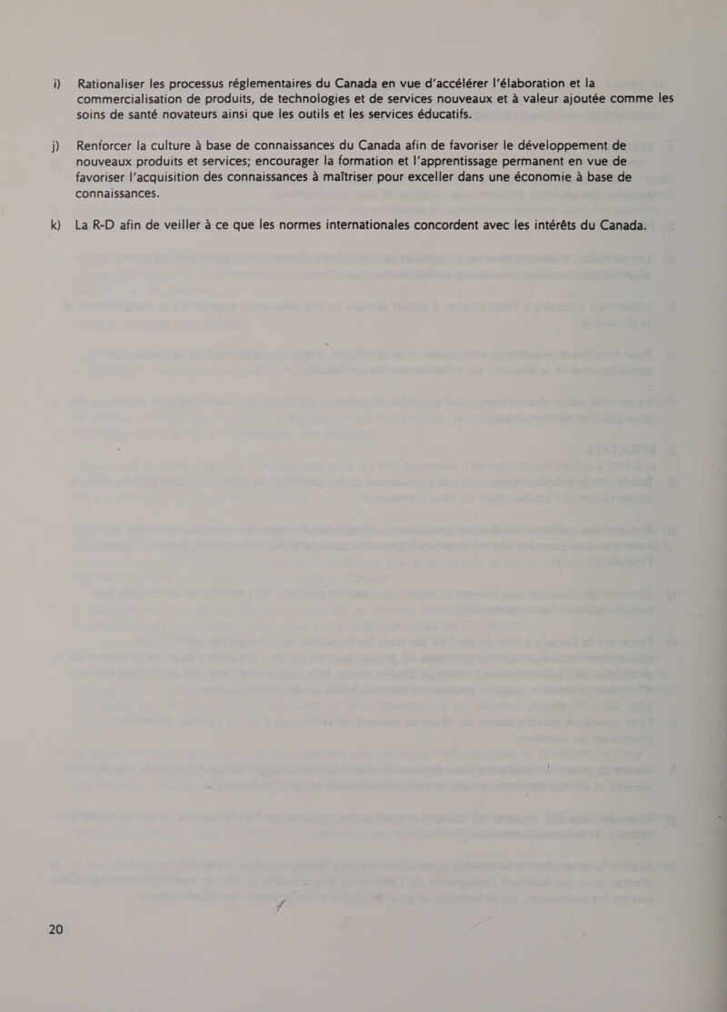 k) Rationaliser les processus réglementaires du Canada en vue d’accélérer |’élaboration et la commercialisation de produits, de technologies et de services nouveaux et a valeur ajoutée comme les soins de santé novateurs ainsi que les outils et les services éducatifs. Renforcer la culture a base de connaissances du Canada afin de favoriser le développement de nouveaux produits et services; encourager la formation et l'apprentissage permanent en vue de favoriser l'acquisition des connaissances à maîtriser pour exceller dans une économie à base de connaissances. La R-D afin de veiller à ce que les normes internationales concordent avec les intérêts du Canada.