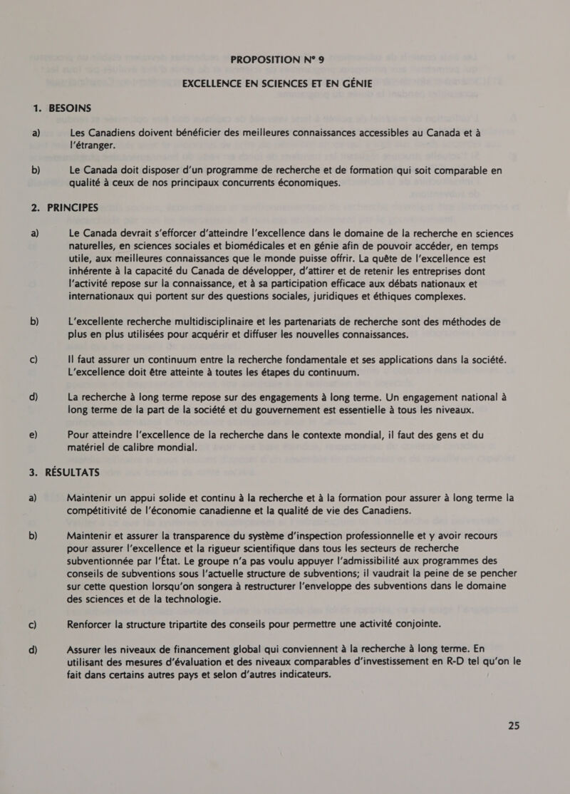 EXCELLENCE EN SCIENCES ET EN GENIE a) D a) b) c) d) e) 3. a) b) c) d) Les Canadiens doivent bénéficier des meilleures connaissances accessibles au Canada et à l'étranger. Le Canada doit disposer d’un programme de recherche et de formation qui soit comparable en qualité à ceux de nos principaux concurrents économiques. Le Canada devrait s’efforcer d'atteindre l'excellence dans le domaine de la recherche en sciences naturelles, en sciences sociales et biomédicales et en génie afin de pouvoir accéder, en temps utile, aux meilleures connaissances que le monde puisse offrir. La quête de l'excellence est inhérente à la capacité du Canada de développer, d'attirer et de retenir les entreprises dont l'activité repose sur la connaissance, et à sa participation efficace aux débats nationaux et internationaux qui portent sur des questions sociales, juridiques et éthiques complexes. L’excellente recherche multidisciplinaire et les partenariats de recherche sont des méthodes de plus en plus utilisées pour acquérir et diffuser les nouvelles connaissances. Il faut assurer un continuum entre la recherche fondamentale et ses applications dans la société. L’excellence doit être atteinte à toutes les étapes du continuum. La recherche à long terme repose sur des engagements à long terme. Un engagement national à long terme de la part de la société et du gouvernement est essentielle à tous les niveaux. Pour atteindre l'excellence de la recherche dans le contexte mondial, il faut des gens et du matériel de calibre mondial. Maintenir un appui solide et continu à la recherche et à la formation pour assurer à long terme la compétitivité de l’économie canadienne et la qualité de vie des Canadiens. Maintenir et assurer la transparence du système d'inspection professionnelle et y avoir recours pour assurer l'excellence et la rigueur scientifique dans tous les secteurs de recherche subventionnée par l'État. Le groupe n'a pas voulu appuyer l'admissibilité aux programmes des conseils de subventions sous l'actuelle structure de subventions; il vaudrait la peine de se pencher sur cette question lorsqu'on songera à restructurer l'enveloppe des subventions dans le domaine des sciences et de la technologie. Renforcer la structure tripartite des conseils pour permettre une activité conjointe. Assurer les niveaux de financement global qui conviennent à la recherche à long terme. En utilisant des mesures d'évaluation et des niveaux comparables d'investissement en R-D tel qu’on le fait dans certains autres pays et selon d'autres indicateurs.