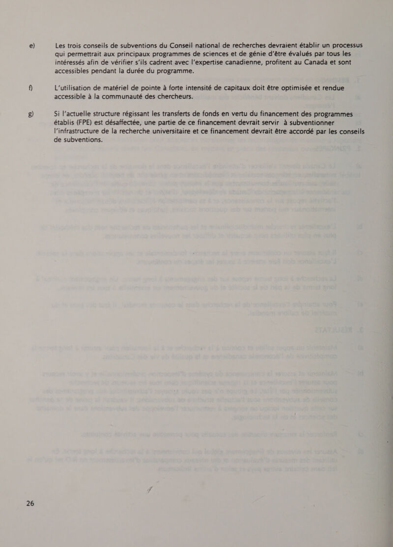 26 qui permettrait aux principaux programmes de sciences et de génie d’être évalués par tous les intéressés afin de vérifier s’ils cadrent avec l'expertise canadienne, profitent au Canada et sont accessibles pendant la durée du programme. L'utilisation de matériel de pointe à forte intensité de capitaux doit être optimisée et rendue accessible à la communauté des chercheurs. Si l'actuelle structure régissant les transferts de fonds en vertu du financement des programmes établis (FPE) est désaffectée, une partie de ce financement devrait servir à subventionner l'infrastructure de la recherche universitaire et ce financement devrait être accordé par les conseils de subventions.