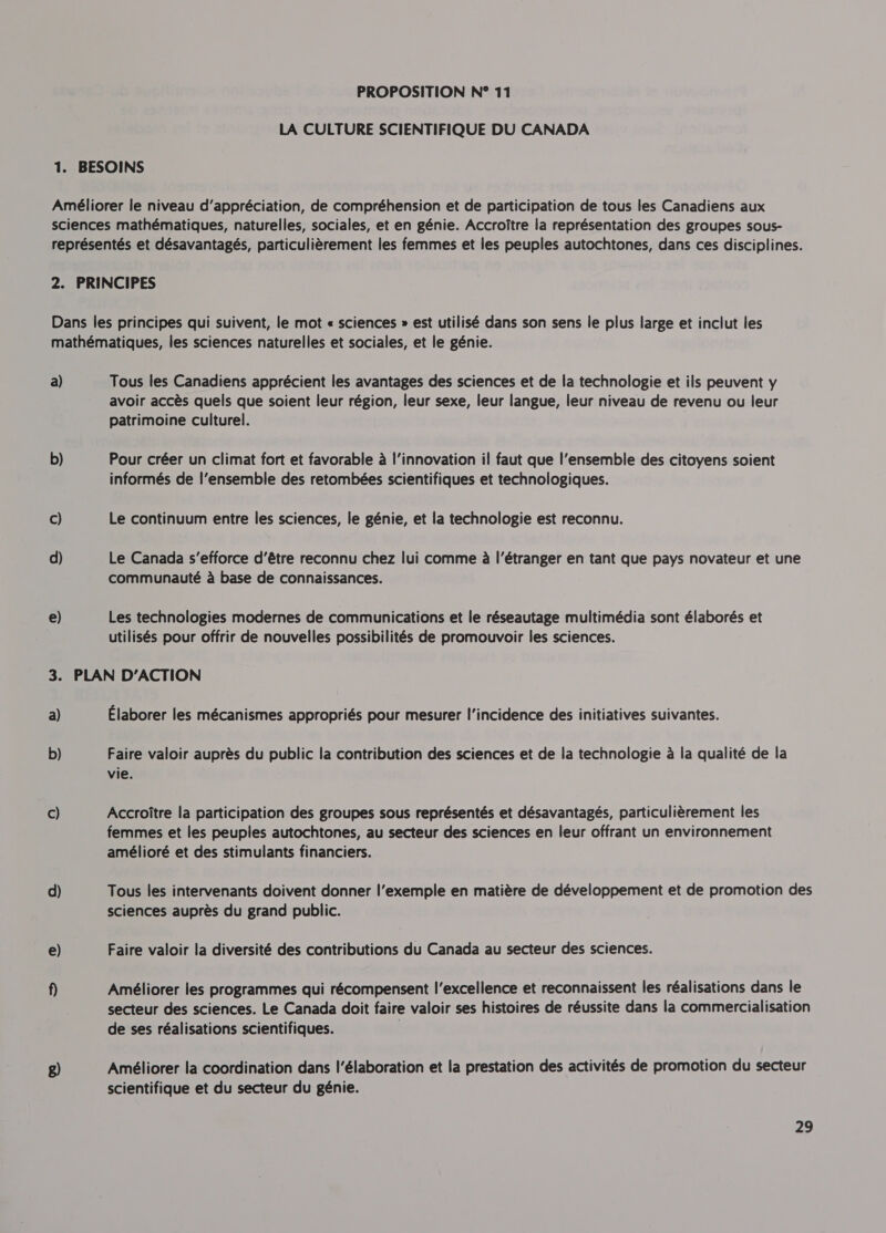 LA CULTURE SCIENTIFIQUE DU CANADA 1. BESOINS Améliorer le niveau d'appréciation, de compréhension et de participation de tous les Canadiens aux sciences mathématiques, naturelles, sociales, et en génie. Accroître la représentation des groupes sous- représentés et désavantagés, particulièrement les femmes et les peuples autochtones, dans ces disciplines. 2. PRINCIPES Dans les principes qui suivent, le mot « sciences » est utilisé dans son sens le plus large et inclut les mathématiques, les sciences naturelles et sociales, et le génie. a) Tous les Canadiens apprécient les avantages des sciences et de la technologie et ils peuvent y avoir accès quels que soient leur région, leur sexe, leur langue, leur niveau de revenu ou leur patrimoine culturel. b) Pour créer un climat fort et favorable à l'innovation il faut que l’ensemble des citoyens soient informés de l’ensemble des retombées scientifiques et technologiques. ©) Le continuum entre les sciences, le génie, et la technologie est reconnu. d) Le Canada s'efforce d’être reconnu chez lui comme à l'étranger en tant que pays novateur et une communauté à base de connaissances. e) Les technologies modernes de communications et le réseautage multimédia sont élaborés et utilisés pour offrir de nouvelles possibilités de promouvoir les sciences. 3. PLAN D'ACTION a) Élaborer les mécanismes appropriés pour mesurer l'incidence des initiatives suivantes. b) Faire valoir auprès du public la contribution des sciences et de la technologie à la qualité de la vie. c) Accroître la participation des groupes sous représentés et désavantagés, particulièrement les femmes et les peuples autochtones, au secteur des sciences en leur offrant un environnement amélioré et des stimulants financiers. d) Tous les intervenants doivent donner l'exemple en matière de développement et de promotion des sciences auprès du grand public. e) Faire valoir la diversité des contributions du Canada au secteur des sciences. f) Améliorer les programmes qui récompensent I’excellence et reconnaissent les réalisations dans le secteur des sciences. Le Canada doit faire valoir ses histoires de réussite dans la commercialisation de ses réalisations scientifiques. g) Améliorer la coordination dans l'élaboration et la prestation des activités de promotion du secteur scientifique et du secteur du génie. 29