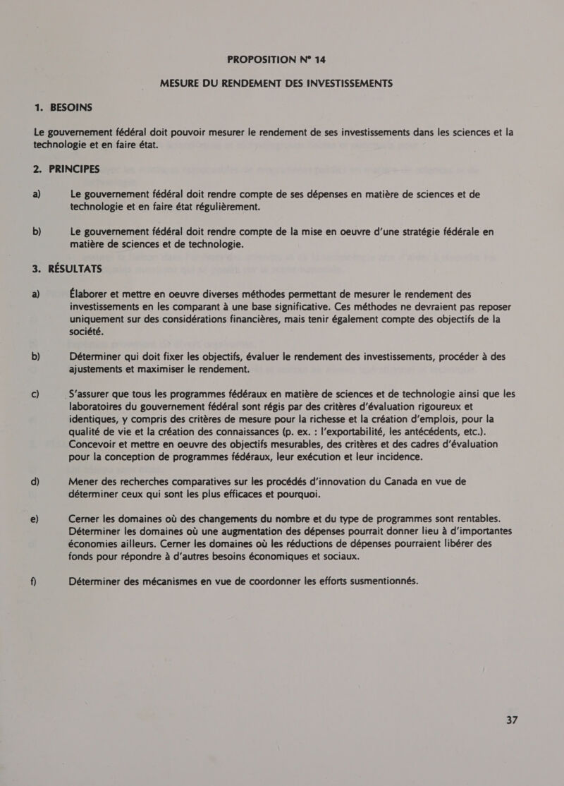 MESURE DU RENDEMENT DES INVESTISSEMENTS a) b) GS a) b) c) d) e) Le gouvernement fédéral doit rendre compte de ses dépenses en matière de sciences et de technologie et en faire état régulièrement. Le gouvernement fédéral doit rendre compte de la mise en oeuvre d’une stratégie fédérale en matière de sciences et de technologie. Élaborer et mettre en oeuvre diverses méthodes permettant de mesurer le rendement des investissements en les comparant à une base significative. Ces méthodes ne devraient pas reposer uniquement sur des considérations financières, mais tenir également compte des objectifs de la société. Déterminer qui doit fixer les objectifs, évaluer le rendement des investissements, procéder à des ajustements et maximiser le rendement. laboratoires du gouvernement fédéral sont régis par des critères d'évaluation rigoureux et identiques, y compris des critères de mesure pour la richesse et la création d'emplois, pour la qualité de vie et la création des connaissances (p. ex. : l’exportabilité, les antécédents, etc.). Concevoir et mettre en oeuvre des objectifs mesurables, des critères et des cadres d'évaluation pour la conception de programmes fédéraux, leur exécution et leur incidence. Mener des recherches comparatives sur les procédés d'innovation du Canada en vue de déterminer ceux qui sont les plus efficaces et pourquoi. Cerner les domaines où des changements du nombre et du type de programmes sont rentables. Déterminer les domaines où une augmentation des dépenses pourrait donner lieu à d'importantes économies ailleurs. Cerner les domaines où les réductions de dépenses pourraient libérer des fonds pour répondre à d’autres besoins économiques et sociaux. Déterminer des mécanismes en vue de coordonner les efforts susmentionnés. 37