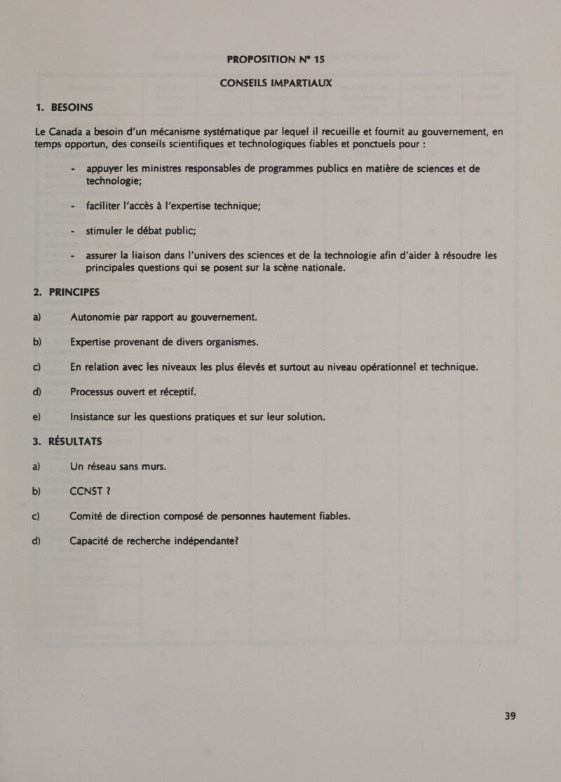 CONSEILS IMPARTIAUX BESOINS a) b) c) d) e) = a) b) c) d) - appuyer les ministres responsables de programmes publics en matière de sciences et de technologie; - faciliter l’accès à l'expertise technique; - stimuler le débat public; - assurer la liaison dans l'univers des sciences et de la technologie afin d’aider à résoudre les principales questions qui se posent sur la scène nationale. PRINCIPES Autonomie par rapport au gouvernement. Expertise provenant de divers organismes. En relation avec les niveaux les plus élevés et surtout au niveau opérationnel et technique. Processus ouvert et réceptif. insistance sur les questions pratiques et sur leur solution. RÉSULTATS Un réseau sans murs. CCNST ? Comité de direction composé de personnes hautement fiables. Capacité de recherche indépendante?