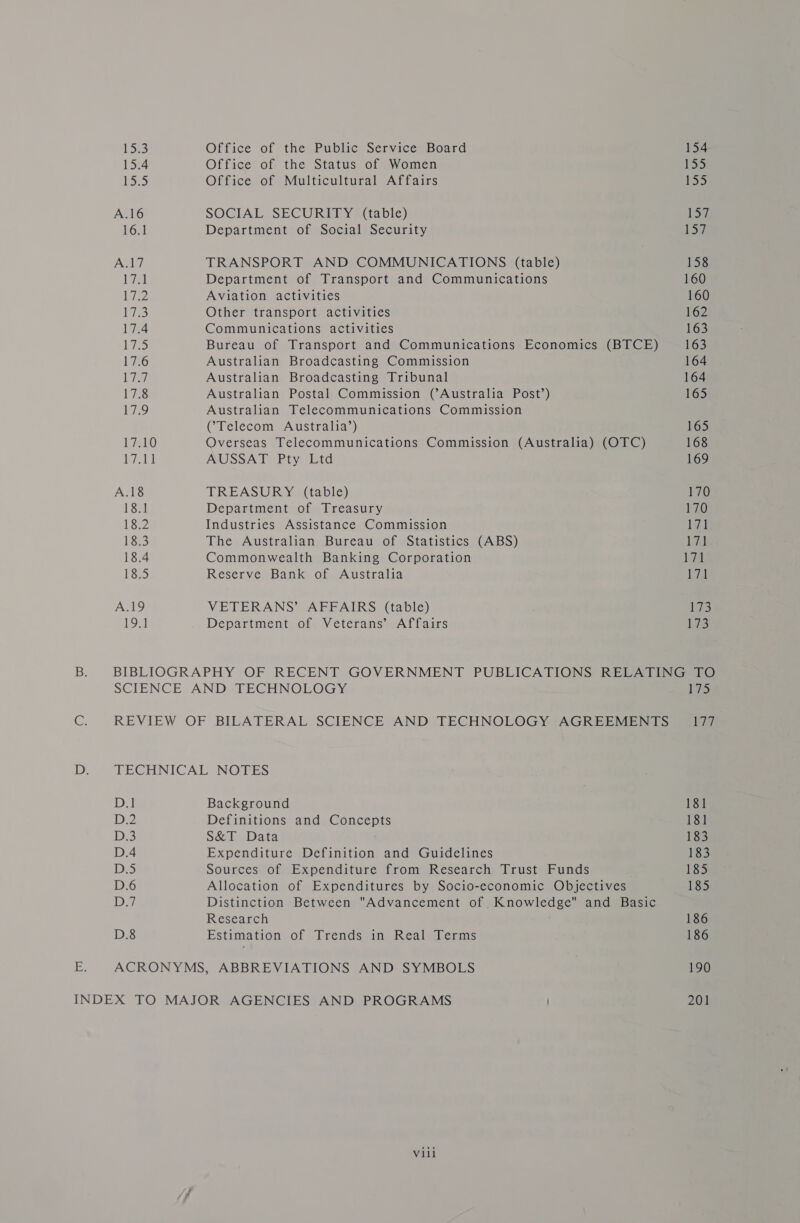 ix3 15.4 1s A.16 16] ANT V7 Ata Ci 17.4 | ae, 17.6 Lia 17.8 Lie L7ato Lia A.18 18.1 18.2 18.3 18.4 18.5 A.19 19m Office of the Public Service Board Office of the Status of Women Office of Multicultural Affairs SOCIAL SECUREDY &gt; (table) Department of Social Security TRANSPORT AND COMMUNICATIONS (table) Department of Transport and Communications Aviation activities Other transport activities Communications activities Bureau of Transport and Communications Economics (BTCE) Australian Broadcasting Commission Australian Broadcasting Tribunal Australian Postal Commission (Australia Post’) Australian Telecommunications Commission (Telecom Australia’) Overseas Telecommunications Commission (Australia) (OTC) AUSSAT Pty Ltd TREASURY (table) Department of Treasury Industries Assistance Commission The Australian Bureau of Statistics (ABS) Commonwealth Banking Corporation Reserve Bank of Australia VETERANS’ AFFAIRS (table) Department of Veterans’ Affairs 154 155 155 15% 157 158 160 160 162 163 163 164 164 165 165 168 169 170 170 1H Laide 171 171 173 173 D.8 Background Definitions and Concepts S&amp;T Data Expenditure Definition and Guidelines Sources of Expenditure from Research Trust Funds Allocation of Expenditures by Socio-economic Objectives Distinction Between Advancement of Knowledge and Basic Research Estimation of Trends in Real Terms Vill 175 177 181 181 183 183 185 185 186 186 190 201