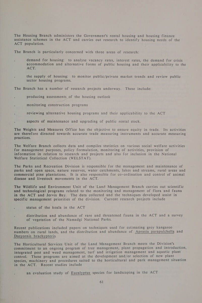 The Housing Branch administers the Government’s rental housing and housing finance assistance schemes in the ACT and carries out research to identify housing needs of the ACT population. The Branch is particularly concerned with three areas of research: demand for housing: to analyse vacancy rates, interest rates, the demand for crisis accommodation and alternative forms of public housing and their applicability to the ACT. the supply of housing: to monitor public/private market trends and review public sector housing programs. The Branch has a number of research projects underway. These include: producing assessments of the housing outlook monitoring construction programs reviewing alternative housing programs and their applicability to the ACT aspects of maintenance and upgrading Of public’ rental stock: The Weights and Measures Office has the objective to ensure equity in trade. Its activities are therefore directed towards accurate trade measuring instruments and accurate measuring practices. The Welfare Branch collects data and compiles statistics on various social welfare activities for management purposes, policy formulation, monitoring of activities, provision of information in relation to research and projects and also for inclusion in the National Welfare Statistical Collection (WELSTAT). The Parks and Recreation Division is responsible for the management and maintenance of parks and open space, nature reserves, water catchments, lakes and streams, rural areas and commercial pine plantations. It is also responsible for co-ordination and control of animal disease and livestock movements in the ACT. The Wildlife and Environment Unit of the Land Management Branch carries out scientific and technological programs related to the monitoring and management of flora and fauna in the ACT and Jervis Bay. The data collected and the techniques developed assist in specific management priorities of the division. Current research projects include status of the koala in the ACT distribution and abundance of rare and threatened fauna in the ACT and a survey of vegetation of the Namadgi National Parks. Recent publications included papers on techniques used for estimating grey kangaroo numbers on rural lands, and the distribution and abundance of Aprasia parapulchella and Dasyornis brachypteris. The Horticultural Services Unit of the Land Management Branch meets the Division’s commitment to an ongoing program of tree management, plant propagation and introduction, integrated pest and weed management, turf and irrigation management and aquatic plant control. These programs are aimed at the development and/or selection of new plant species, machinery and procedures suited to the horticultural and park management situation in the ACT. Recent studies include an evaluation study of Eucalyptus species for landscaping in the ACT
