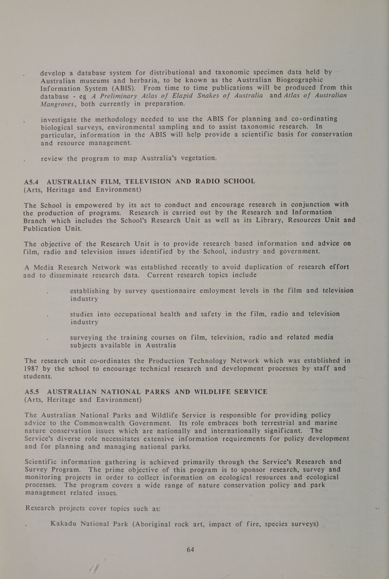 develop a database system for distributional and taxonomic specimen data held by Australian museums and herbaria, to be known as the Australian Biogeographic Information System (ABIS). From time to time publications will be produced from this database - eg A Preliminary Atlas of Elapid Snakes of Australia and Atlas of Australian Mangroves, both currently in preparation. investigate the methodology needed to use the ABIS for planning and co-ordinating biological surveys, environmental sampling and to assist taxonomic research. In particular, information in the ABIS will help provide a scientific basis for conservation and resource management. review the program to map Australia’s vegetation. A5.4 AUSTRALIAN FILM, TELEVISION AND RADIO SCHOOL (Arts, Heritage and Environment) The School is empowered by its act to conduct and encourage research in conjunction with the production of programs. Research is carried out by the Research and Information Branch which includes the School’s Research Unit as well as its Library, Resources Unit and Publication Unit. The objective of the Research Unit is to provide research based information and advice on film, radio and television issues identified by the School, industry and government. A Media Research Network was established recently to avoid duplication of research effort and to disseminate research data. Current research topics include establishing by survey questionnaire emloyment levels in the film and television industry studies into occupational health and safety in the film, radio and television industry surveying the training courses on film, television, radio and related media subjects available in Australia The research unit co-ordinates the Production Technology Network which was established in 1987 by the school to encourage technical research and development processes by staff and students. A5.5 AUSTRALIAN NATIONAL PARKS AND WILDLIFE SERVICE (Arts, Heritage and Environment) The Australian National Parks and Wildlife Service is responsible for providing policy advice to the Commonwealth Government. Its role embraces both terrestrial and marine nature conservation issues which are nationally and internationally significant. The Service’s diverse role necessitates extensive information requirements for policy development and for planning and managing national parks. Scientific information gathering is achieved primarily through the Service’s Research and Survey Program. The prime objective of this program is to sponsor research, survey and monitoring projects in order to collect information on ecological resources and ecological processes. The program covers a wide range of nature conservation policy and park management related issues. Research projects cover topics such as: Kakadu National Park (Aboriginal rock art, impact of fire, species surveys)