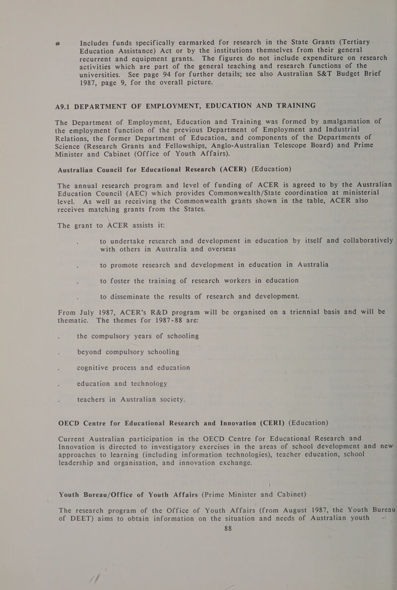 # Includes funds specifically earmarked for research in the State Grants (Tertiary Education Assistance) Act or by the institutions themselves from their general recurrent and equipment grants. The figures do not include expenditure on research activities which are part of the general teaching and research functions of the universities. See page 94 for further details; see also Australian S&amp;T Budget Brief 1987, page 9, for the overall picture. A9.1 DEPARTMENT OF EMPLOYMENT, EDUCATION AND TRAINING The Department of Employment, Education and Training was formed by amalgamation of the employment function of the previous Department of Employment and Industrial Relations, the former Department of Education, and components of the Departments of Science (Research Grants and Fellowships, Anglo-Australian Telescope Board) and Prime Minister and Cabinet (Office of Youth Affairs). Australian Council for Educational Research (ACER) (Education) The annual research program and level of funding of ACER is agreed to by the Australian Education Council (AEC) which provides Commonwealth/State coordination at ministerial level. As well as receiving the Commonwealth grants shown in the table, ACER also receives matching grants from the States. The grant to ACER assists it: to undertake research and development in education by itself and collaboratively with others in Australia and overseas to promote research and development in education in Australia to foster the training of research workers in education to disseminate the results of research and development. From July 1987, ACER’s R&amp;D program will be organised on a triennial basis and will be thematic. The themes for 1987-88 are: the compulsory years of schooling beyond compulsory schooling cognitive process and education education and technology teachers in Australian society. OECD Centre for Educational Research and Innovation (CERI) (Education) Current Australian participation in the OECD Centre for Educational Research and Innovation is directed to investigatory exercises in the areas of school development and new approaches to learning (including information technologies), teacher education, school leadership and organisation, and innovation exchange. ’ Youth Bureau/Office of Youth Affairs (Prime Minister and Cabinet) The research program of the Office of Youth Affairs (from August 1987, the Youth Bureau of DEET) aims to obtain information on the situation and needs of Australian youth