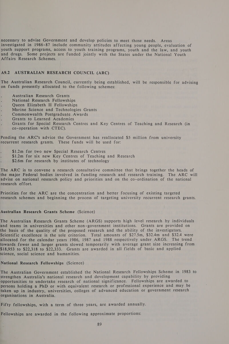 necessary to advise Government and develop policies to meet those needs. Areas investigated in 1986-87 include community attitudes affecting young people, evaluation of youth support programs, access to youth training programs, youth and the law, and youth and drugs. Some projects are funded jointly with the States under the National Youth Affairs Research Schemes. A9.2 AUSTRALIAN RESEARCH COUNCIL (ARC) The Australian Research Council, currently being established, will be responsible for advising on funds presently allocated to the following schemes: Australian Research Grants National Research Fellowships Queen Elizabeth II Fellowships Marine Science and Technologies Grants Commonwealth Postgraduate Awards Grants to Learned Academies Grants for Special Research Centres and Key Centres of Teaching and Research (in co-operation with CTEC). Pending the ARC’s advice the Government has reallocated $5 million from university recurrent research grants. These funds will be used for: $1.2m for two new Special Research Centres $1.2m for six new Key Centres of Teaching and Research $2.6m for research by institutes of technology The ARC is to convene a research consultative committee that brings together the heads of the major Federal bodies involved in funding research and research training. The ARC will advise on national research policy and priorities and on the co-ordination of the naticnal research effort. Priorities for the ARC are the concentration and better focusing of existing targeted research schemes and beginning the process of targeting university recurrent research grants. Australian Research Grants Scheme (Science) The Australian Research Grants Scheme (ARGS) supports high level research by individuals and teams in universities and other non-government institutions. Grants are provided on the basis of the quality of the proposed research and the ability of the investigators. Scientific excellence is the sole criterion. Total amounts of $27.5m, $32.4m and $32.4 were allocated for the calendar years 1986, 1987 and 1988 respectively under ARGS. The trend towards fewer and larger grants slowed temporarily with average grant size increasing from $18,953 to $22,318 to $22,333. Grants are awarded in all fields of basic and applied science, social science and humanities. National Research Fellowships (Science) The Australian Government established the National Research Fellowships Scheme in 1983 to strengthen Australia’s national research and development capability by providing Opportunities to undertake research of national significance. Fellowships are awarded to persons holding a PhD or with equivalent research or professional experience and may be taken up in industry, universities, colleges of advanced education or government research Organisations in Australia. Fifty fellowships, with a term of three years, are awarded annually. Fellowships are awarded in the following approximate proportions: